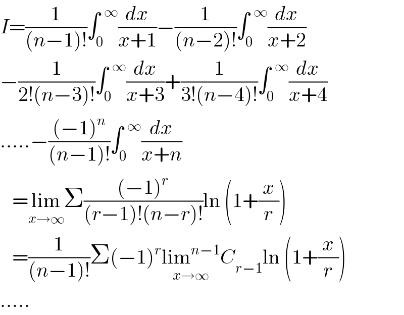 I=(1/((n−1)!))∫_0 ^(  ∞) (dx/(x+1))−(1/((n−2)!))∫_0 ^(  ∞) (dx/(x+2))  −(1/(2!(n−3)!))∫_0 ^(  ∞) (dx/(x+3))+(1/(3!(n−4)!))∫_0 ^(  ∞) (dx/(x+4))  .....−(((−1)^n )/((n−1)!))∫_0 ^(  ∞) (dx/(x+n))     =lim_(x→∞) Σ(((−1)^r )/((r−1)!(n−r)!))ln (1+(x/r))     =(1/((n−1)!))Σ(−1)^r lim^(n−1) _(x→∞) C_(r−1) ln (1+(x/r))  .....  