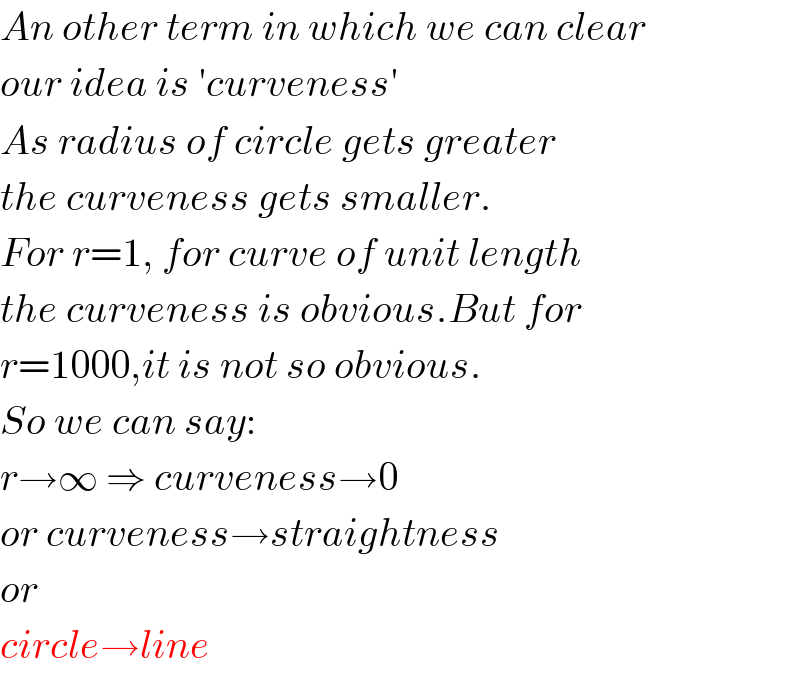 An other term in which we can clear  our idea is ′curveness′  As radius of circle gets greater  the curveness gets smaller.  For r=1, for curve of unit length  the curveness is obvious.But for  r=1000,it is not so obvious.  So we can say:  r→∞ ⇒ curveness→0  or curveness→straightness  or  circle→line  