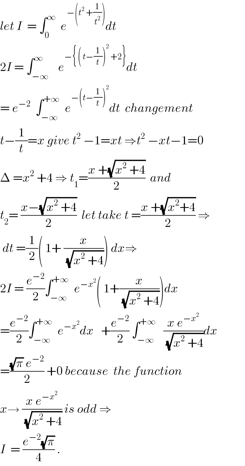 let I  = ∫_0 ^∞   e^(−(t^2  +(1/t^2 ))) dt  2I = ∫_(−∞) ^∞    e^(−{ ( t−(1/t))^2  +2}) dt  = e^(−2)   ∫_(−∞) ^(+∞)   e^(−(t−(1/t))^2 ) dt  changement  t−(1/t)=x give t^2  −1=xt ⇒t^2  −xt−1=0  Δ =x^2  +4 ⇒ t_1 =((x +(√(x^2  +4)))/2)  and  t_2 = ((x−(√(x^2  +4)))/2)  let take t =((x +(√(x^2 +4)))/2) ⇒   dt =(1/2)( 1+ (x/(√(x^2  +4)))) dx⇒  2I = (e^(−2) /2)∫_(−∞) ^(+∞)   e^(−x^2 ) ( 1+(x/(√(x^2  +4))))dx  =(e^(−2) /2)∫_(−∞) ^(+∞)   e^(−x^2 ) dx   +(e^(−2) /2) ∫_(−∞) ^(+∞)    ((x e^(−x^2 ) )/(√(x^2  +4)))dx  =(((√π) e^(−2) )/2) +0 because  the function  x→ ((x e^(−x^2 ) )/(√(x^2  +4))) is odd ⇒  I  = ((e^(−2) (√π))/4) .  