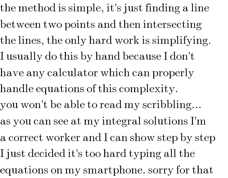 the method is simple, it′s just finding a line  between two points and then intersecting  the lines, the only hard work is simplifying.  I usually do this by hand because I don′t  have any calculator which can properly  handle equations of this complexity.  you won′t be able to read my scribbling...  as you can see at my integral solutions I′m  a correct worker and I can show step by step  I just decided it′s too hard typing all the  equations on my smartphone. sorry for that  