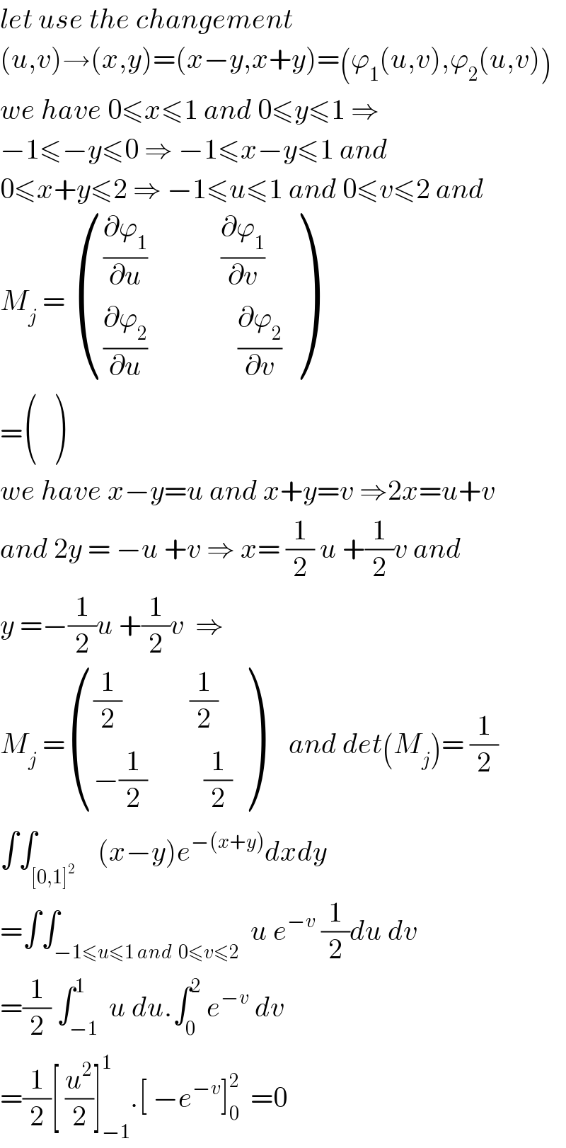 let use the changement  (u,v)→(x,y)=(x−y,x+y)=(ϕ_1 (u,v),ϕ_2 (u,v))  we have 0≤x≤1 and 0≤y≤1 ⇒  −1≤−y≤0 ⇒ −1≤x−y≤1 and  0≤x+y≤2 ⇒ −1≤u≤1 and 0≤v≤2 and  M_j  =  ((((∂ϕ_1 /∂u)             (∂ϕ_1 /∂v))),(((∂ϕ_2 /∂u)                (∂ϕ_2 /∂v))) )  = ((),() )  we have x−y=u and x+y=v ⇒2x=u+v  and 2y = −u +v ⇒ x= (1/2) u +(1/2)v and  y =−(1/2)u +(1/2)v  ⇒  M_j  = ((((1/2)            (1/2))),((−(1/2)          (1/2))) )     and det(M_j )= (1/2)  ∫∫_([0,1]^2 )    (x−y)e^(−(x+y)) dxdy  =∫∫_(−1≤u≤1 and  0≤v≤2)  u e^(−v)  (1/2)du dv  =(1/2) ∫_(−1) ^1  u du.∫_0 ^2  e^(−v)  dv  =(1/2)[ (u^2 /2)]_(−1) ^1 .[ −e^(−v) ]_0 ^2   =0  