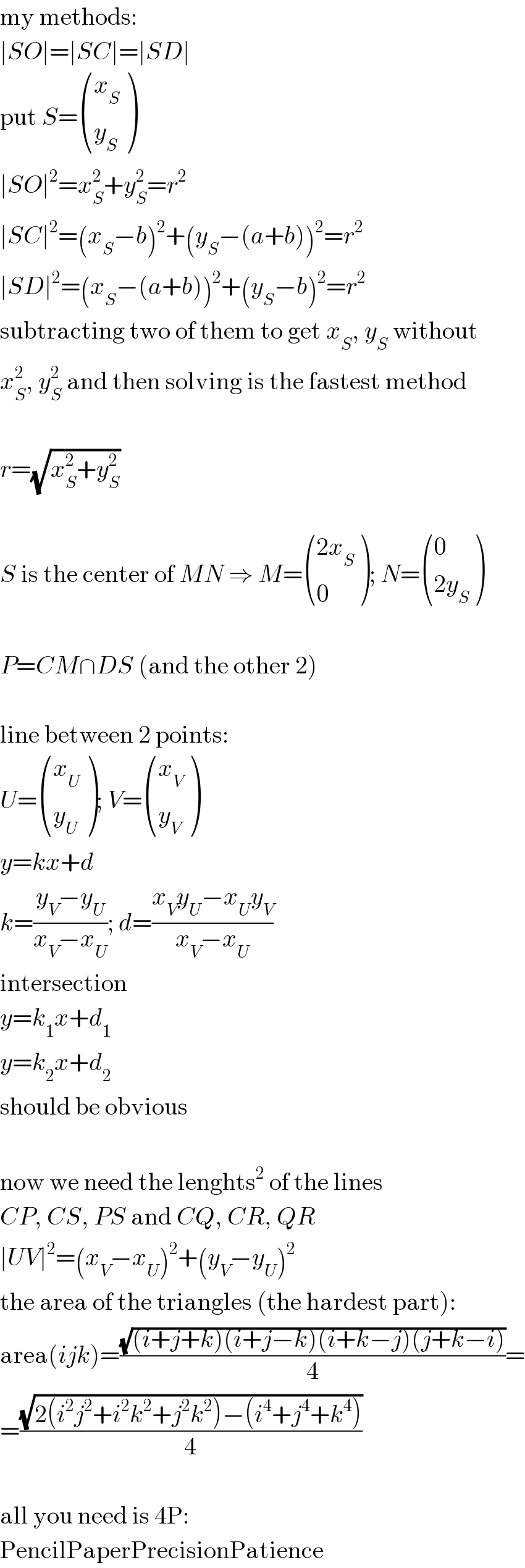 my methods:  ∣SO∣=∣SC∣=∣SD∣  put S= ((x_S ),(y_S ) )  ∣SO∣^2 =x_S ^2 +y_S ^2 =r^2   ∣SC∣^2 =(x_S −b)^2 +(y_S −(a+b))^2 =r^2   ∣SD∣^2 =(x_S −(a+b))^2 +(y_S −b)^2 =r^2   subtracting two of them to get x_S , y_S  without   x_S ^2 , y_S ^2  and then solving is the fastest method    r=(√(x_S ^2 +y_S ^2 ))    S is the center of MN ⇒ M= (((2x_S )),(0) ); N= ((0),((2y_S )) )    P=CM∩DS (and the other 2)    line between 2 points:  U= ((x_U ),(y_U ) ); V= ((x_V ),(y_V ) )  y=kx+d  k=((y_V −y_U )/(x_V −x_U )); d=((x_V y_U −x_U y_V )/(x_V −x_U ))  intersection  y=k_1 x+d_1   y=k_2 x+d_2   should be obvious    now we need the lenghts^2  of the lines  CP, CS, PS and CQ, CR, QR  ∣UV∣^2 =(x_V −x_U )^2 +(y_V −y_U )^2   the area of the triangles (the hardest part):  area(ijk)=((√((i+j+k)(i+j−k)(i+k−j)(j+k−i)))/4)=  =((√(2(i^2 j^2 +i^2 k^2 +j^2 k^2 )−(i^4 +j^4 +k^4 )))/4)    all you need is 4P:  PencilPaperPrecisionPatience  