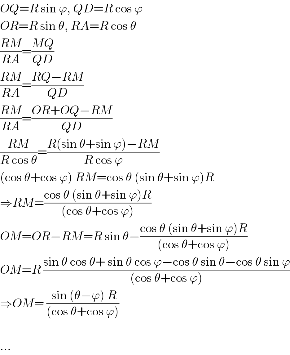 OQ=R sin ϕ, QD=R cos ϕ  OR=R sin θ, RA=R cos θ  ((RM)/(RA))=((MQ)/(QD))  ((RM)/(RA))=((RQ−RM)/(QD))  ((RM)/(RA))=((OR+OQ−RM)/(QD))  ((RM)/(R cos θ))=((R(sin θ+sin ϕ)−RM)/(R cos ϕ))  (cos θ+cos ϕ) RM=cos θ (sin θ+sin ϕ)R  ⇒RM=((cos θ (sin θ+sin ϕ)R)/((cos θ+cos ϕ)))  OM=OR−RM=R sin θ−((cos θ (sin θ+sin ϕ)R)/((cos θ+cos ϕ)))  OM=R ((sin θ cos θ+ sin θ cos ϕ−cos θ sin θ−cos θ sin ϕ)/((cos θ+cos ϕ)))  ⇒OM= (( sin (θ−ϕ) R)/((cos θ+cos ϕ)))    ...  