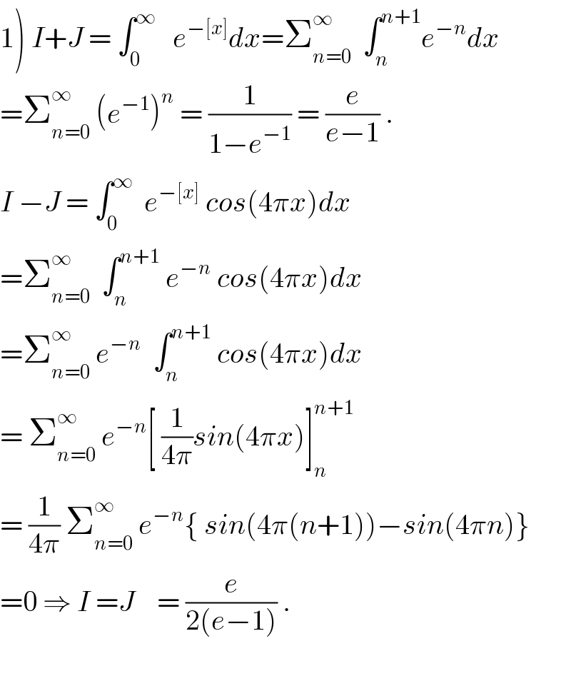 1) I+J = ∫_0 ^∞    e^(−[x]) dx=Σ_(n=0) ^∞   ∫_n ^(n+1) e^(−n) dx  =Σ_(n=0) ^∞  (e^(−1) )^n  = (1/(1−e^(−1) )) = (e/(e−1)) .  I −J = ∫_0 ^∞   e^(−[x])  cos(4πx)dx  =Σ_(n=0) ^∞   ∫_n ^(n+1)  e^(−n)  cos(4πx)dx  =Σ_(n=0) ^∞  e^(−n)   ∫_n ^(n+1)  cos(4πx)dx  = Σ_(n=0) ^∞  e^(−n) [ (1/(4π))sin(4πx)]_n ^(n+1)   = (1/(4π)) Σ_(n=0) ^∞  e^(−n) { sin(4π(n+1))−sin(4πn)}  =0 ⇒ I =J    = (e/(2(e−1))) .    