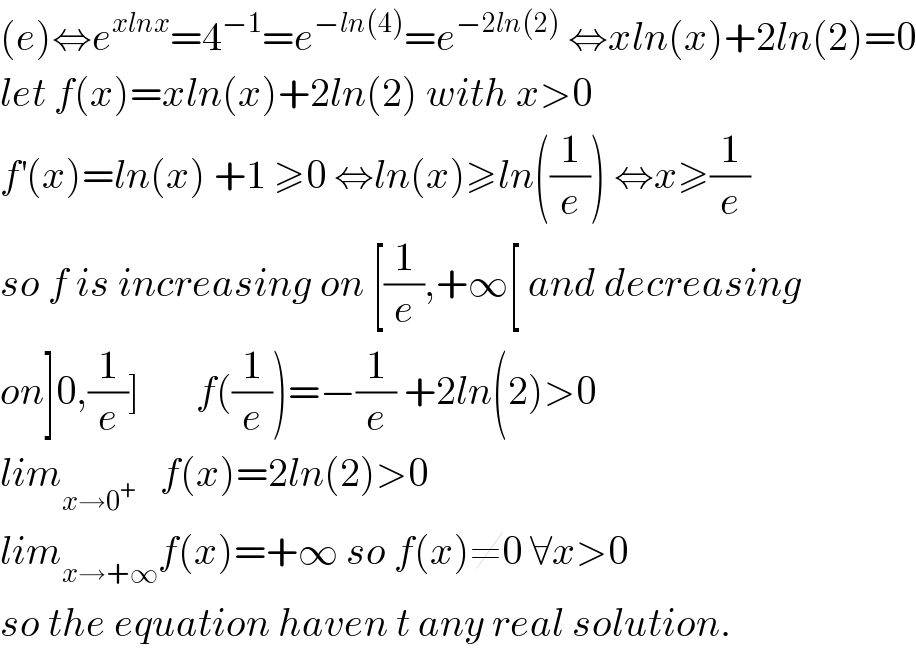 (e)⇔e^(xlnx) =4^(−1) =e^(−ln(4)) =e^(−2ln(2))  ⇔xln(x)+2ln(2)=0  let f(x)=xln(x)+2ln(2) with x>0  f^′ (x)=ln(x) +1 ≥0 ⇔ln(x)≥ln((1/e)) ⇔x≥(1/e)  so f is increasing on [(1/e),+∞[ and decreasing  on]0,(1/e)]       f((1/e))=−(1/e) +2ln(2)>0  lim_(x→0^+ )    f(x)=2ln(2)>0  lim_(x→+∞) f(x)=+∞ so f(x)≠0 ∀x>0  so the equation haven t any real solution.  