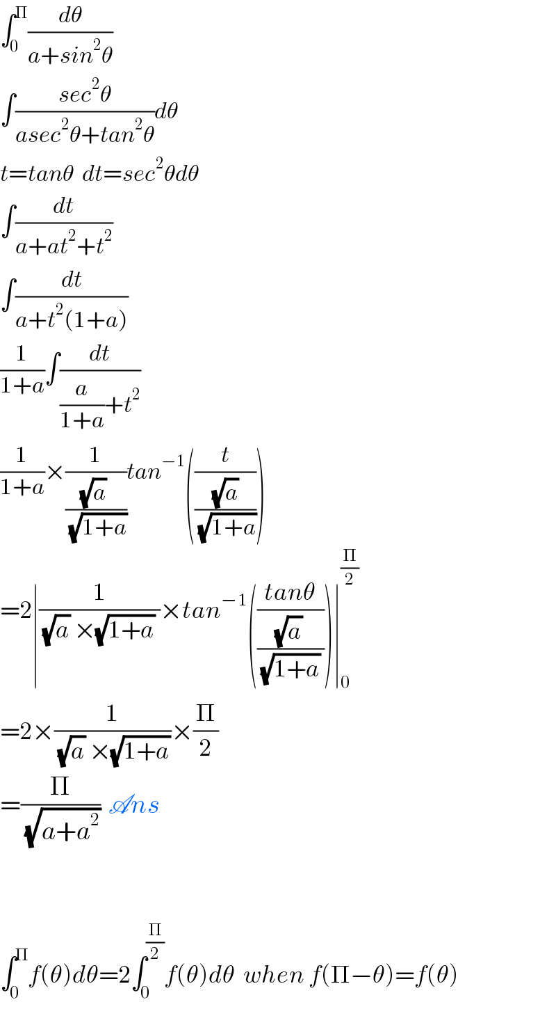 ∫_0 ^Π (dθ/(a+sin^2 θ))  ∫((sec^2 θ)/(asec^2 θ+tan^2 θ))dθ  t=tanθ  dt=sec^2 θdθ  ∫(dt/(a+at^2 +t^2 ))  ∫(dt/(a+t^2 (1+a)))  (1/(1+a))∫(dt/((a/(1+a))+t^2 ))  (1/(1+a))×(1/(((√a) )/(√(1+a))))tan^(−1) ((t/((√a)/(√(1+a)))))  =2∣(1/((√a) ×(√(1+a)) ))×tan^(−1) (((tanθ)/(((√a) )/((√(1+a)) ))))∣_0 ^(Π/2)    =2×(1/((√a) ×(√(1+a))))×(Π/2)  =(Π/(√(a+a^2 )))  Ans      ∫_0 ^Π f(θ)dθ=2∫_0 ^(Π/2) f(θ)dθ  when f(Π−θ)=f(θ)  