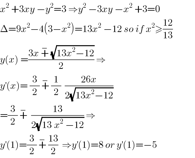 x^2  +3xy −y^2 =3 ⇒y^2  −3xy −x^2  +3=0  Δ=9x^2 −4(3−x^2 )=13x^2  −12 so if x^2 ≥((12)/(13))  y(x) =((3x +^−  (√(13x^2 −12)))/2) ⇒  y^′ (x)= (3/2) +^−  (1/2)  ((26x)/(2(√(13x^2 −12))))   =(3/2) +^−   ((13)/(2(√(13^ x^2  −12)))) ⇒  y^′ (1)=(3/2) +^−  ((13)/2)  ⇒y^′ (1)=8 or y^′ (1)=−5  