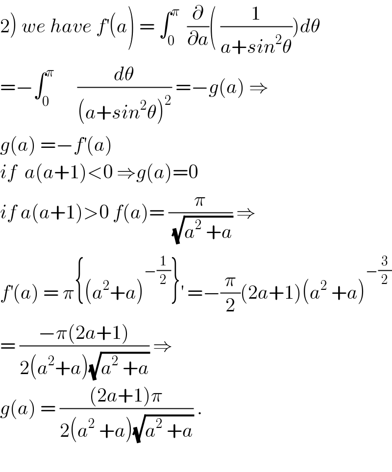 2) we have f^′ (a) = ∫_0 ^π   (∂/∂a)( (1/(a+sin^2 θ)))dθ  =−∫_0 ^π       (dθ/((a+sin^2 θ)^2 )) =−g(a) ⇒  g(a) =−f^′ (a)   if  a(a+1)<0 ⇒g(a)=0  if a(a+1)>0 f(a)= (π/(√(a^2  +a))) ⇒  f^′ (a) = π{(a^2 +a)^(−(1/2)) }^′  =−(π/2)(2a+1)(a^2  +a)^(−(3/2))   = ((−π(2a+1))/(2(a^2 +a)(√(a^2  +a)))) ⇒  g(a) = (((2a+1)π)/(2(a^2  +a)(√(a^2  +a)))) .    