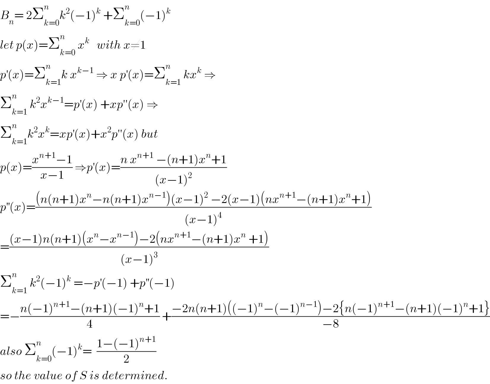 B_n = 2Σ_(k=0) ^n k^2 (−1)^k  +Σ_(k=0) ^n (−1)^k   let p(x)=Σ_(k=0) ^n  x^k    with x≠1  p^′ (x)=Σ_(k=1) ^n k x^(k−1)  ⇒ x p^′ (x)=Σ_(k=1) ^n  kx^k  ⇒  Σ_(k=1) ^n  k^2 x^(k−1) =p^′ (x) +xp′′(x) ⇒  Σ_(k=1) ^n k^2 x^k =xp^′ (x)+x^2 p′′(x) but  p(x)=((x^(n+1) −1)/(x−1)) ⇒p^′ (x)=((n x^(n+1)  −(n+1)x^n +1)/((x−1)^2 ))  p^(′′) (x)=(((n(n+1)x^n −n(n+1)x^(n−1) )(x−1)^2  −2(x−1)(nx^(n+1) −(n+1)x^n +1))/((x−1)^4 ))  =(((x−1)n(n+1)(x^n −x^(n−1) )−2(nx^(n+1) −(n+1)x^n  +1))/((x−1)^3 ))  Σ_(k=1) ^n  k^2 (−1)^k  =−p^′ (−1) +p^(′′) (−1)  =−((n(−1)^(n+1) −(n+1)(−1)^n +1)/4) +((−2n(n+1)((−1)^n −(−1)^(n−1) )−2{n(−1)^(n+1) −(n+1)(−1)^n +1})/(−8))  also Σ_(k=0) ^n (−1)^k =  ((1−(−1)^(n+1) )/2)  so the value of S is determined.  