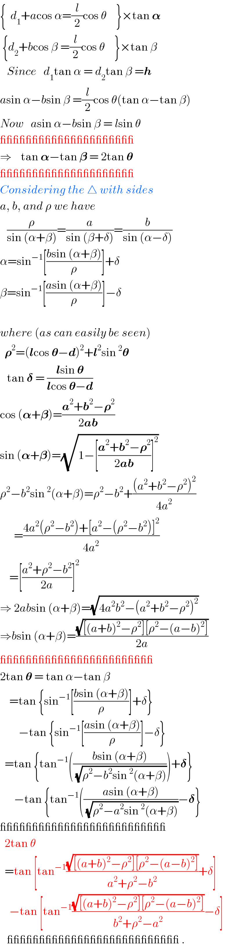 {  d_1 +acos α=(l/2)cos θ    }×tan 𝛂   {d_2 +bcos β =(l/2)cos θ    }×tan β     Since   d_1 tan α = d_2 tan β =h  asin α−bsin β =(l/2)cos θ(tan α−tan β)  Now   asin α−bsin β = lsin θ  _____________________  ⇒    tan 𝛂−tan 𝛃 = 2tan 𝛉  _____________________  Considering the △ with sides  a, b, and ρ we have      (ρ/(sin (α+β)))=(a/(sin (β+δ)))=(b/(sin (α−δ)))  α=sin^(−1) [((bsin (α+β))/ρ)]+δ  β=sin^(−1) [((asin (α+β))/ρ)]−δ    where (as can easily be seen)    𝛒^2 =(lcos 𝛉−d)^2 +l^2 sin^2 𝛉     tan 𝛅 = ((lsin 𝛉)/(lcos 𝛉−d))  cos (𝛂+𝛃)=((a^2 +b^2 −𝛒^2 )/(2ab))  sin (𝛂+𝛃)=(√(1−[((a^2 +b^2 −𝛒^2 )/(2ab))]^2 ))   ρ^2 −b^2 sin^2 (α+β)=ρ^2 −b^2 +(((a^2 +b^2 −ρ^2 )^2 )/(4a^2 ))        =((4a^2 (ρ^2 −b^2 )+[a^2 −(ρ^2 −b^2 )]^2 )/(4a^2 ))      =[((a^2 +ρ^2 −b^2 )/(2a))]^2   ⇒ 2absin (α+β)=(√(4a^2 b^2 −(a^2 +b^2 −ρ^2 )^2 ))  ⇒bsin (α+β)=((√([(a+b)^2 −ρ^2 ][ρ^2 −(a−b)^2 ]))/(2a))  ________________________  2tan 𝛉 = tan α−tan β      =tan {sin^(−1) [((bsin (α+β))/ρ)]+δ}          −tan {sin^(−1) [((asin (α+β))/ρ)]−δ}    =tan {tan^(−1) (((bsin (α+β))/(√(ρ^2 −b^2 sin^2 (α+β)))))+𝛅}        −tan {tan^(−1) (((asin (α+β))/(√(ρ^2 −a^2 sin^2 (α+β))))−𝛅}  __________________________    2tan θ     =tan [tan^(−1) ((√([(a+b)^2 −ρ^2 ][ρ^2 −(a−b)^2 ]))/(a^2 +ρ^2 −b^2 ))+δ]      −tan [tan^(−1) ((√([(a+b)^2 −ρ^2 ][ρ^2 −(a−b)^2 ]))/(b^2 +ρ^2 −a^2 ))−δ]      ___________________________ .  