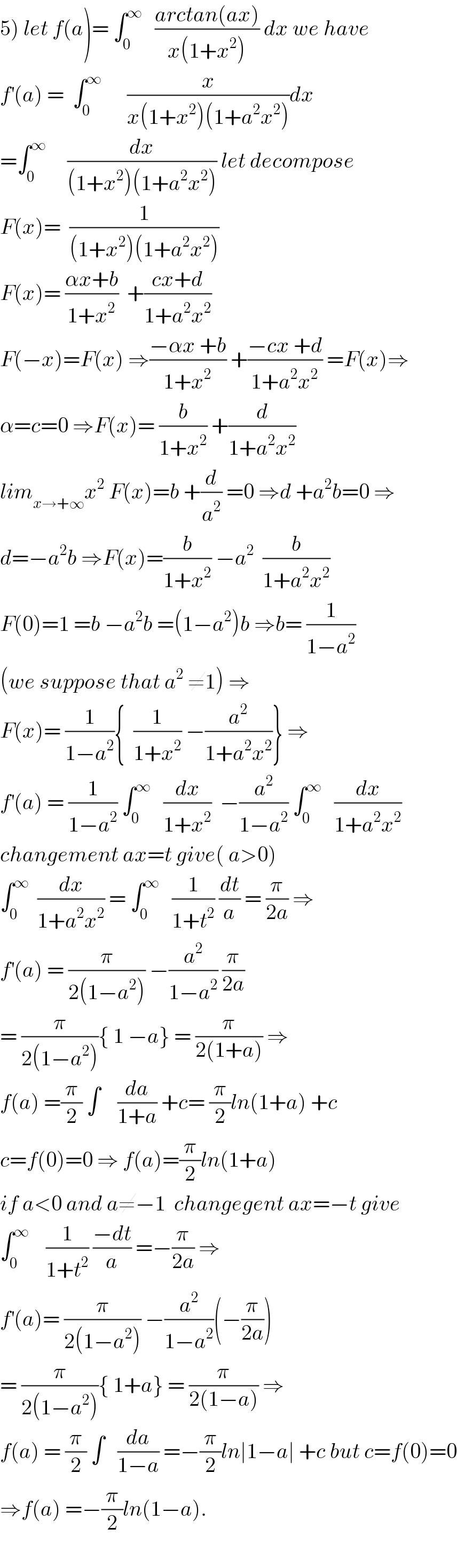 5) let f(a)= ∫_0 ^∞    ((arctan(ax))/(x(1+x^2 ))) dx we have  f^′ (a) =  ∫_0 ^∞       (x/(x(1+x^2 )(1+a^2 x^2 )))dx  =∫_0 ^∞      (dx/((1+x^2 )(1+a^2 x^2 ))) let decompose  F(x)=  (1/((1+x^2 )(1+a^2 x^2 )))  F(x)= ((αx+b)/(1+x^2 ))  +((cx+d)/(1+a^2 x^2 ))  F(−x)=F(x) ⇒((−αx +b)/(1+x^2 )) +((−cx +d)/(1+a^2 x^2 )) =F(x)⇒  α=c=0 ⇒F(x)= (b/(1+x^2 )) +(d/(1+a^2 x^2 ))  lim_(x→+∞) x^2  F(x)=b +(d/a^2 ) =0 ⇒d +a^2 b=0 ⇒  d=−a^2 b ⇒F(x)=(b/(1+x^2 )) −a^2   (b/(1+a^2 x^2 ))  F(0)=1 =b −a^2 b =(1−a^2 )b ⇒b= (1/(1−a^2 ))  (we suppose that a^2  ≠1) ⇒  F(x)= (1/(1−a^2 )){  (1/(1+x^2 )) −(a^2 /(1+a^2 x^2 ))} ⇒  f^′ (a) = (1/(1−a^2 )) ∫_0 ^∞    (dx/(1+x^2 ))  −(a^2 /(1−a^2 )) ∫_0 ^∞    (dx/(1+a^2 x^2 ))  changement ax=t give( a>0)  ∫_0 ^∞   (dx/(1+a^2 x^2 )) = ∫_0 ^∞    (1/(1+t^2 )) (dt/a) = (π/(2a)) ⇒  f^′ (a) = (π/(2(1−a^2 ))) −(a^2 /(1−a^2 )) (π/(2a))  = (π/(2(1−a^2 ))){ 1 −a} = (π/(2(1+a))) ⇒  f(a) =(π/2) ∫    (da/(1+a)) +c= (π/2)ln(1+a) +c  c=f(0)=0 ⇒ f(a)=(π/2)ln(1+a)  if a<0 and a≠−1  changegent ax=−t give  ∫_0 ^∞     (1/(1+t^2 )) ((−dt)/a) =−(π/(2a)) ⇒  f^′ (a)= (π/(2(1−a^2 ))) −(a^2 /(1−a^2 ))(−(π/(2a)))  = (π/(2(1−a^2 ))){ 1+a} = (π/(2(1−a))) ⇒  f(a) = (π/2) ∫   (da/(1−a)) =−(π/2)ln∣1−a∣ +c but c=f(0)=0  ⇒f(a) =−(π/2)ln(1−a).    