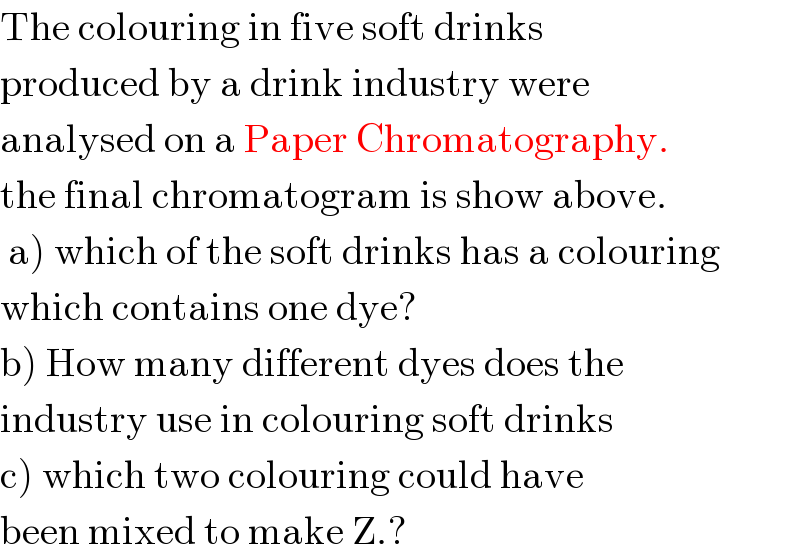 The colouring in five soft drinks  produced by a drink industry were  analysed on a Paper Chromatography.  the final chromatogram is show above.   a) which of the soft drinks has a colouring  which contains one dye?  b) How many different dyes does the  industry use in colouring soft drinks  c) which two colouring could have   been mixed to make Z.?  