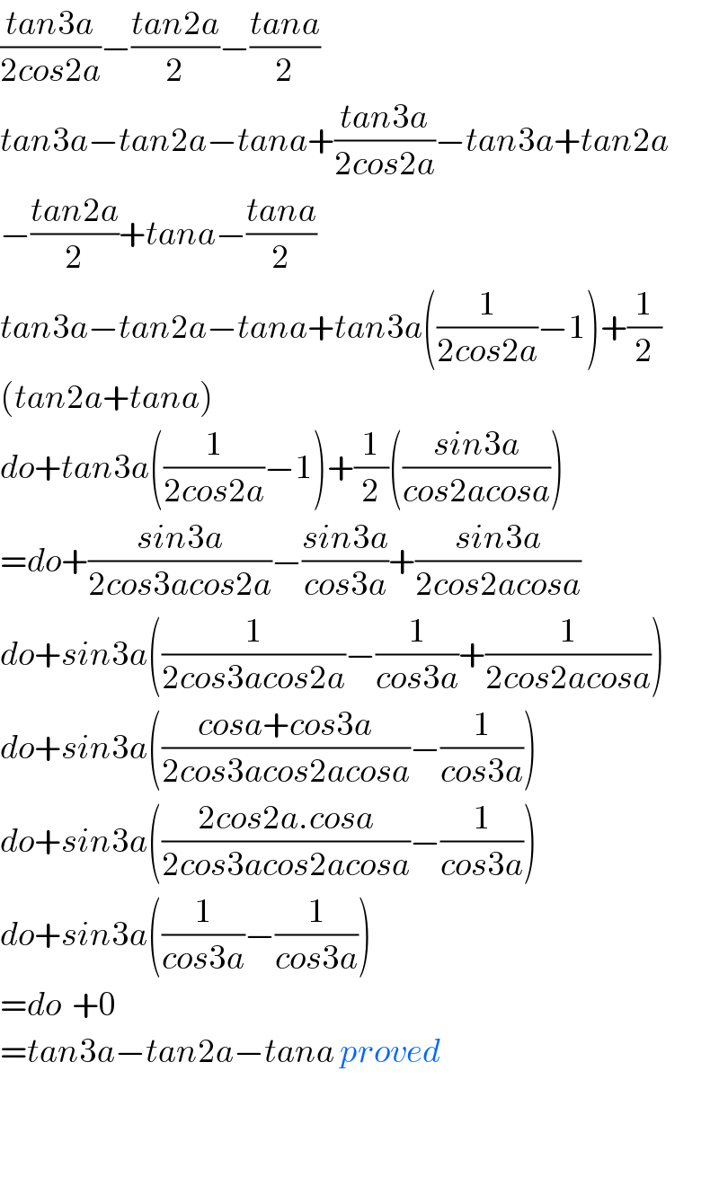 ((tan3a)/(2cos2a))−((tan2a)/2)−((tana)/2)  tan3a−tan2a−tana+((tan3a)/(2cos2a))−tan3a+tan2a  −((tan2a)/2)+tana−((tana)/2)  tan3a−tan2a−tana+tan3a((1/(2cos2a))−1)+(1/2)  (tan2a+tana)  do+tan3a((1/(2cos2a))−1)+(1/2)(((sin3a)/(cos2acosa)))  =do+((sin3a)/(2cos3acos2a))−((sin3a)/(cos3a))+((sin3a)/(2cos2acosa))  do+sin3a((1/(2cos3acos2a))−(1/(cos3a))+(1/(2cos2acosa)))  do+sin3a(((cosa+cos3a)/(2cos3acos2acosa))−(1/(cos3a)))  do+sin3a(((2cos2a.cosa)/(2cos3acos2acosa))−(1/(cos3a)))  do+sin3a((1/(cos3a))−(1/(cos3a)))  =do  +0  =tan3a−tan2a−tana proved      