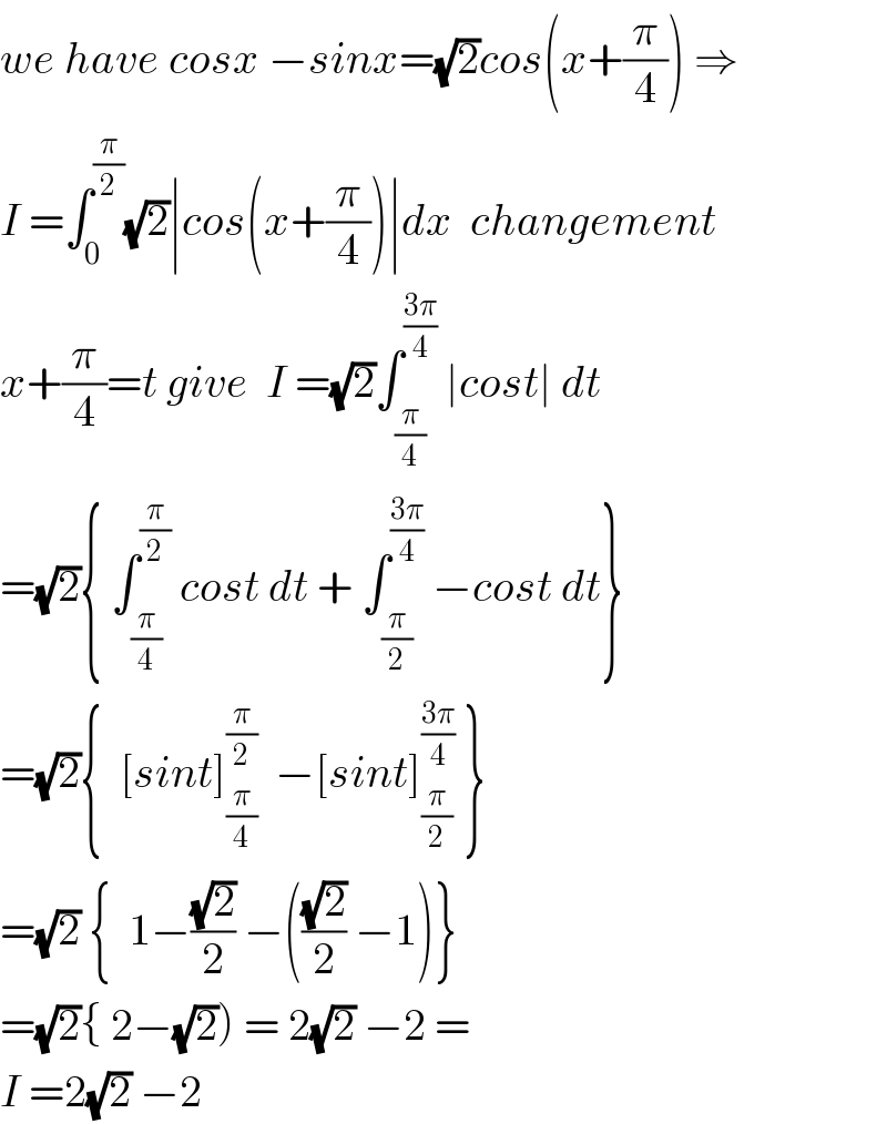we have cosx −sinx=(√2)cos(x+(π/4)) ⇒  I =∫_0 ^(π/2) (√2)∣cos(x+(π/4))∣dx  changement  x+(π/4)=t give  I =(√2)∫_(π/4) ^((3π)/4)  ∣cost∣ dt  =(√2){ ∫_(π/4) ^(π/2)  cost dt + ∫_(π/2) ^((3π)/4)  −cost dt}  =(√2){  [sint]_(π/4) ^(π/2)   −[sint]_(π/2) ^((3π)/4)  }  =(√2) {  1−((√2)/2) −(((√2)/2) −1)}  =(√2){ 2−(√2)) = 2(√2) −2 =  I =2(√2) −2  