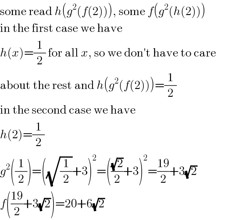 some read h(g^2 (f(2))), some f(g^2 (h(2)))  in the first case we have  h(x)=(1/2) for all x, so we don′t have to care  about the rest and h(g^2 (f(2)))=(1/2)  in the second case we have  h(2)=(1/2)  g^2 ((1/2))=((√(1/2))+3)^2 =(((√2)/2)+3)^2 =((19)/2)+3(√2)  f(((19)/2)+3(√2))=20+6(√2)  