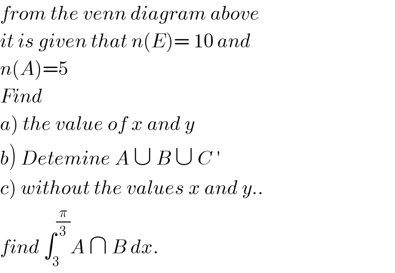 from the venn diagram above  it is given that n(E)= 10 and   n(A)=5  Find  a) the value of x and y  b) Detemine A ∪ B ∪ C ′   c) without the values x and y..  find ∫_3 ^(π/3) A ∩ B dx.  