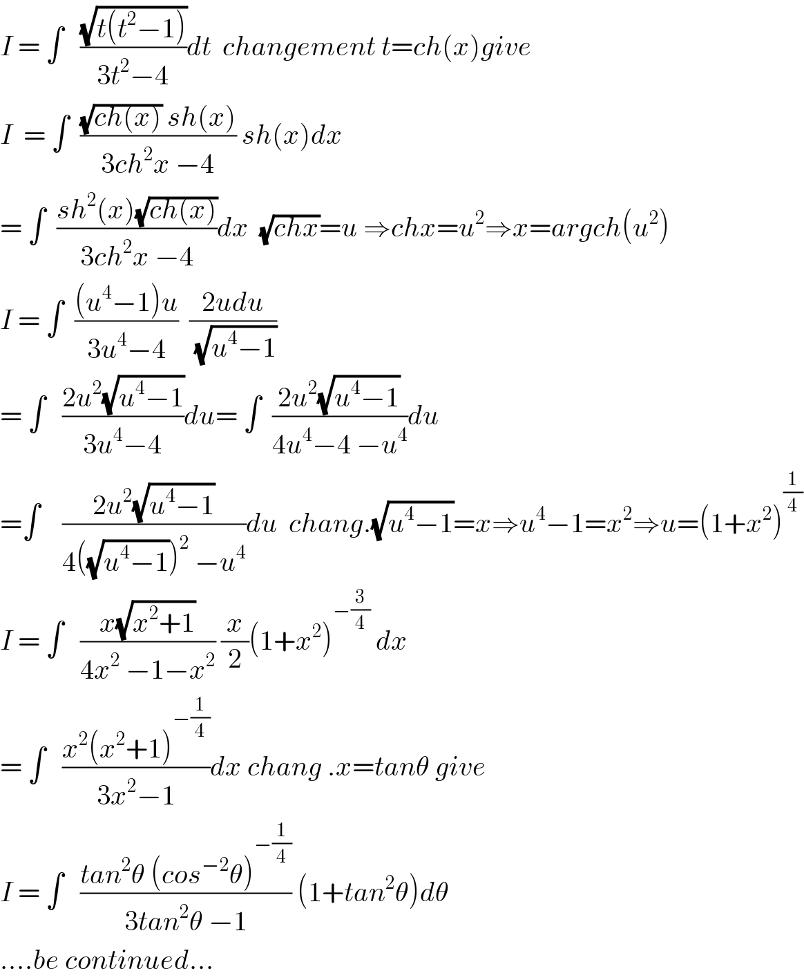 I = ∫   ((√(t(t^2 −1)))/(3t^2 −4))dt  changement t=ch(x)give  I  = ∫  (((√(ch(x))) sh(x))/(3ch^2 x −4)) sh(x)dx  = ∫  ((sh^2 (x)(√(ch(x))))/(3ch^2 x −4))dx  (√(chx))=u ⇒chx=u^2 ⇒x=argch(u^2 )  I = ∫  (((u^4 −1)u)/(3u^4 −4))  ((2udu)/(√(u^4 −1)))  = ∫   ((2u^2 (√(u^4 −1)))/(3u^4 −4))du= ∫  ((2u^2 (√(u^4 −1)))/(4u^4 −4 −u^4 ))du  =∫    ((2u^2 (√(u^4 −1)))/(4((√(u^4 −1)))^2  −u^4 ))du  chang.(√(u^4 −1))=x⇒u^4 −1=x^2 ⇒u=(1+x^2 )^(1/4)   I = ∫   ((x(√(x^2 +1)))/(4x^2  −1−x^2 )) (x/2)(1+x^2 )^(−(3/4))  dx  = ∫   ((x^2 (x^2 +1)^(−(1/4)) )/(3x^2 −1))dx chang .x=tanθ give  I = ∫   ((tan^2 θ (cos^(−2) θ)^(−(1/4)) )/(3tan^2 θ −1)) (1+tan^2 θ)dθ  ....be continued...  