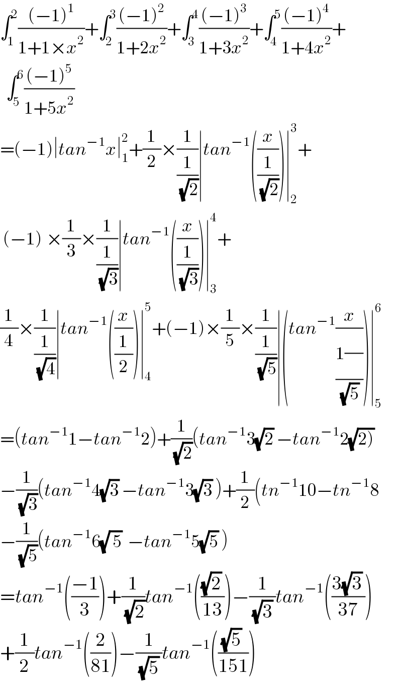∫_1 ^2 (((−1)^1 )/(1+1×x^2 ))+∫_2 ^3 (((−1)^2 )/(1+2x^2 ))+∫_3 ^4 (((−1)^3 )/(1+3x^2 ))+∫_4 ^5 (((−1)^4 )/(1+4x^2 ))+    ∫_5 ^6 (((−1)^5 )/(1+5x^2 ))  =(−1)∣tan^(−1) x∣_1 ^2 +(1/2)×(1/(1/(√2)))∣tan^(−1) ((x/(1/(√2))))∣_2 ^3 +   (−1)^ ×(1/3)×(1/(1/(√3)))∣tan^(−1) ((x/(1/(√3))))∣_3 ^4 +  (1/4)×(1/(1/(√4)))∣tan^(−1) ((x/(1/2)))∣_4 ^5 +(−1)×(1/5)×(1/(1/(√5)))∣(tan^(−1) (x/((1(/))/(√5))))∣_5 ^6   =(tan^(−1) 1−tan^(−1) 2)+(1/(√2))(tan^(−1) 3(√2) −tan^(−1) 2(√(2)))  −(1/(√3))(tan^(−1) 4(√3) −tan^(−1) 3(√3) )+(1/2)(tn^(−1) 10−tn_ ^(−1) 8  −(1/(√5))(tan^(−1) 6(√( 5))  −tan^(−1) 5(√5) )  =tan^(−1) (((−1)/3))+(1/(√2))tan^(−1) ((((√2) )/(13)))−(1/((√3) ))tan^(−1) (((3(√3) )/(37)))  +(1/2)tan^(−1) ((2/(81)))−(1/((√5) ))tan^(−1) ((((√5) )/(151)))  