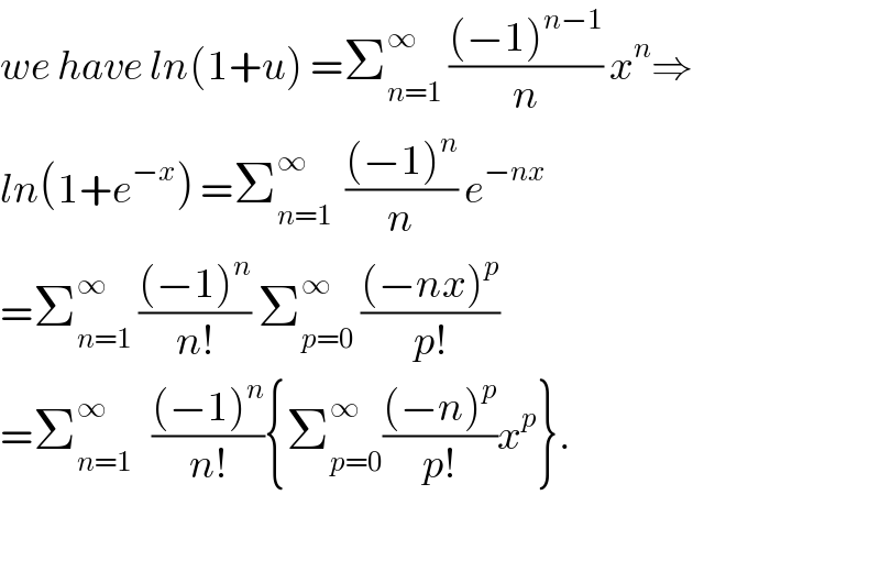 we have ln(1+u) =Σ_(n=1) ^∞  (((−1)^(n−1) )/n) x^n ⇒  ln(1+e^(−x) ) =Σ_(n=1) ^∞   (((−1)^n )/n) e^(−nx)   =Σ_(n=1) ^∞  (((−1)^n )/(n!)) Σ_(p=0) ^∞  (((−nx)^p )/(p!))  =Σ_(n=1) ^∞    (((−1)^n )/(n!)){Σ_(p=0) ^∞ (((−n)^p )/(p!))x^p }.    