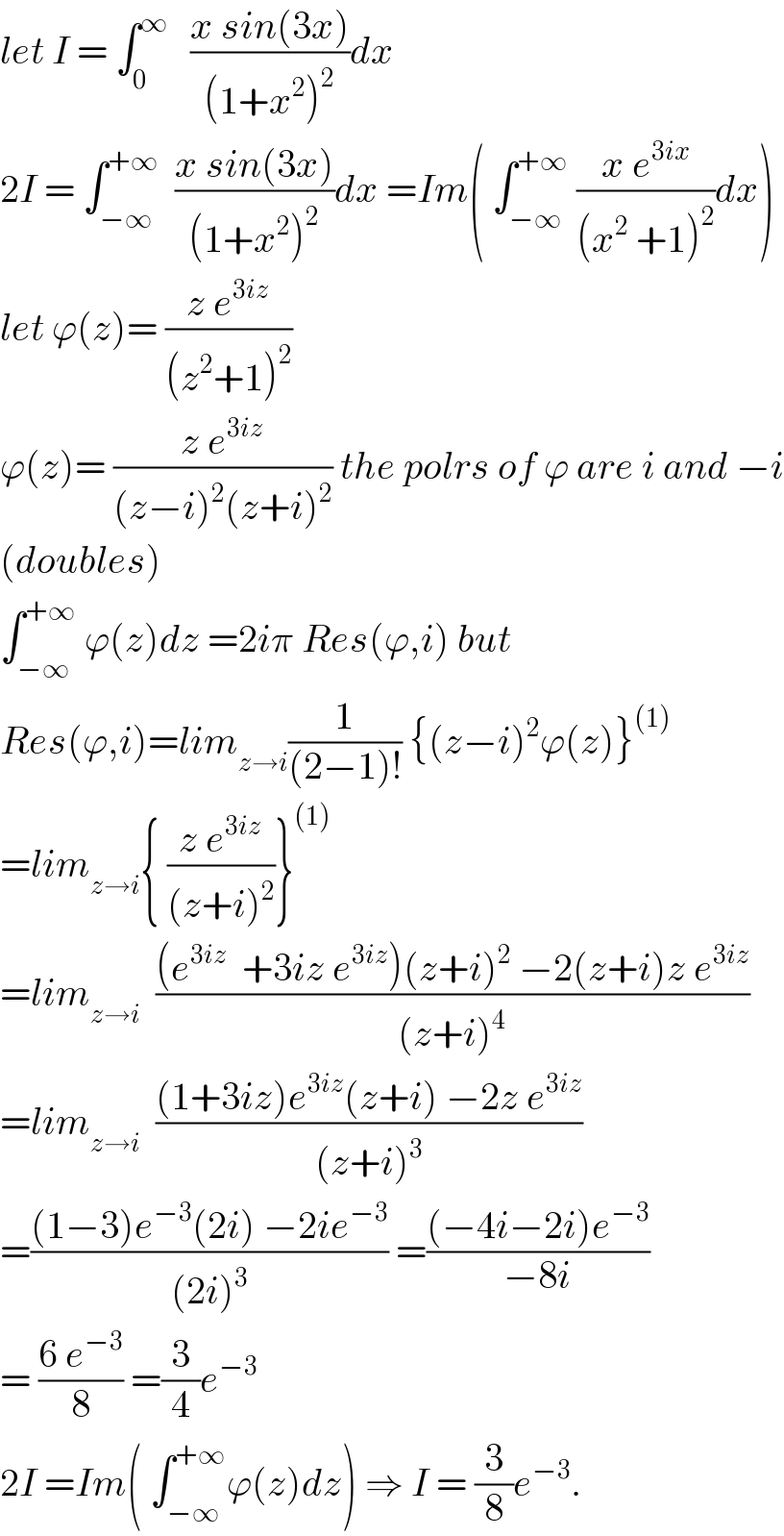 let I = ∫_0 ^∞    ((x sin(3x))/((1+x^2 )^2 ))dx  2I = ∫_(−∞) ^(+∞)   ((x sin(3x))/((1+x^2 )^2 ))dx =Im( ∫_(−∞) ^(+∞)  ((x e^(3ix) )/((x^2  +1)^2 ))dx)  let ϕ(z)= ((z e^(3iz) )/((z^2 +1)^2 ))  ϕ(z)= ((z e^(3iz) )/((z−i)^2 (z+i)^2 )) the polrs of ϕ are i and −i  (doubles)  ∫_(−∞) ^(+∞)  ϕ(z)dz =2iπ Res(ϕ,i) but  Res(ϕ,i)=lim_(z→i) (1/((2−1)!)) {(z−i)^2 ϕ(z)}^((1))   =lim_(z→i) { ((z e^(3iz) )/((z+i)^2 ))}^((1))   =lim_(z→i)   (((e^(3iz)   +3iz e^(3iz) )(z+i)^2  −2(z+i)z e^(3iz) )/((z+i)^4 ))  =lim_(z→i)   (((1+3iz)e^(3iz) (z+i) −2z e^(3iz) )/((z+i)^3 ))  =(((1−3)e^(−3) (2i) −2ie^(−3) )/((2i)^3 )) =(((−4i−2i)e^(−3) )/(−8i))  = ((6 e^(−3) )/8) =(3/4)e^(−3)   2I =Im( ∫_(−∞) ^(+∞) ϕ(z)dz) ⇒ I = (3/8)e^(−3) .  