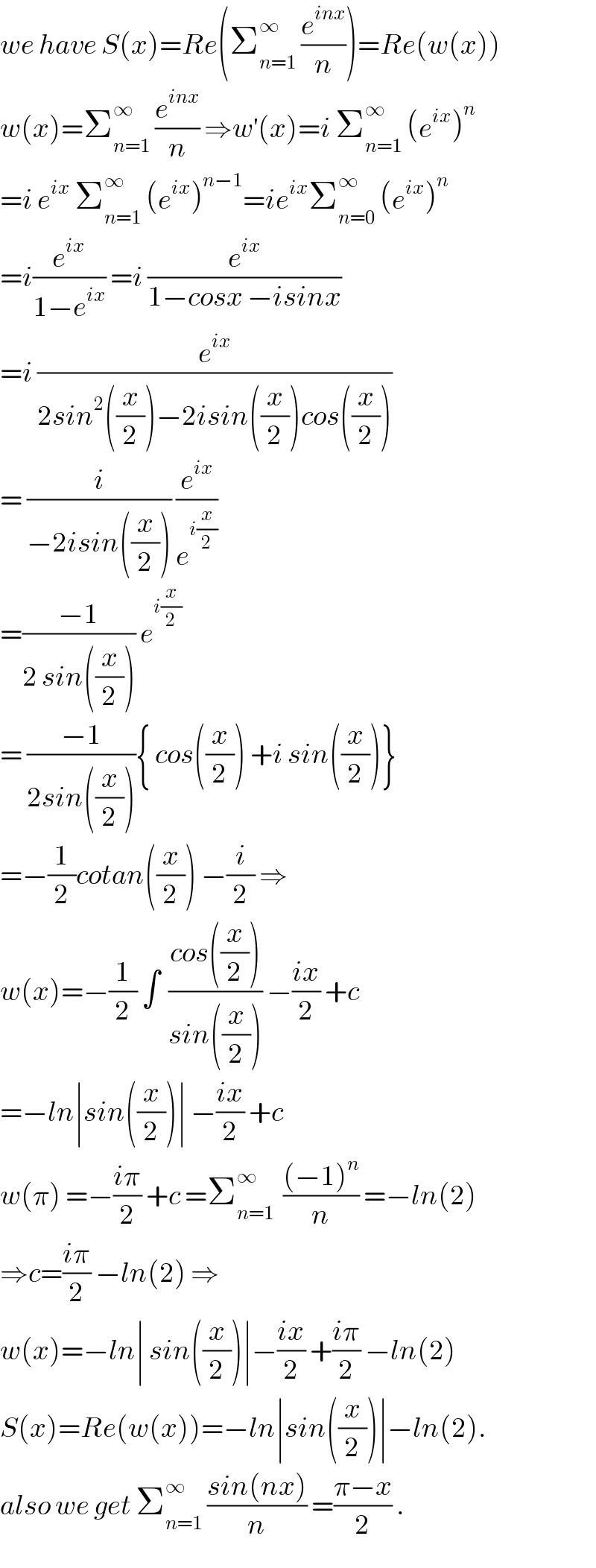 we have S(x)=Re(Σ_(n=1) ^∞  (e^(inx) /n))=Re(w(x))  w(x)=Σ_(n=1) ^∞  (e^(inx) /n) ⇒w^′ (x)=i Σ_(n=1) ^∞  (e^(ix) )^n   =i e^(ix)  Σ_(n=1) ^∞  (e^(ix) )^(n−1) =ie^(ix) Σ_(n=0) ^∞  (e^(ix) )^n   =i(e^(ix) /(1−e^(ix) )) =i (e^(ix) /(1−cosx −isinx))  =i (e^(ix) /(2sin^2 ((x/2))−2isin((x/2))cos((x/2))))  = (i/(−2isin((x/2)))) (e^(ix) /e^(i(x/2)) )  =((−1)/(2 sin((x/2)))) e^(i(x/2))   = ((−1)/(2sin((x/2)))){ cos((x/2)) +i sin((x/2))}  =−(1/2)cotan((x/2)) −(i/2) ⇒  w(x)=−(1/2) ∫  ((cos((x/2)))/(sin((x/2)))) −((ix)/2) +c  =−ln∣sin((x/2))∣ −((ix)/2) +c   w(π) =−((iπ)/2) +c =Σ_(n=1) ^∞   (((−1)^n )/n) =−ln(2)  ⇒c=((iπ)/2) −ln(2) ⇒  w(x)=−ln∣ sin((x/2))∣−((ix)/2) +((iπ)/2) −ln(2)  S(x)=Re(w(x))=−ln∣sin((x/2))∣−ln(2).  also we get Σ_(n=1) ^∞  ((sin(nx))/n) =((π−x)/2) .  