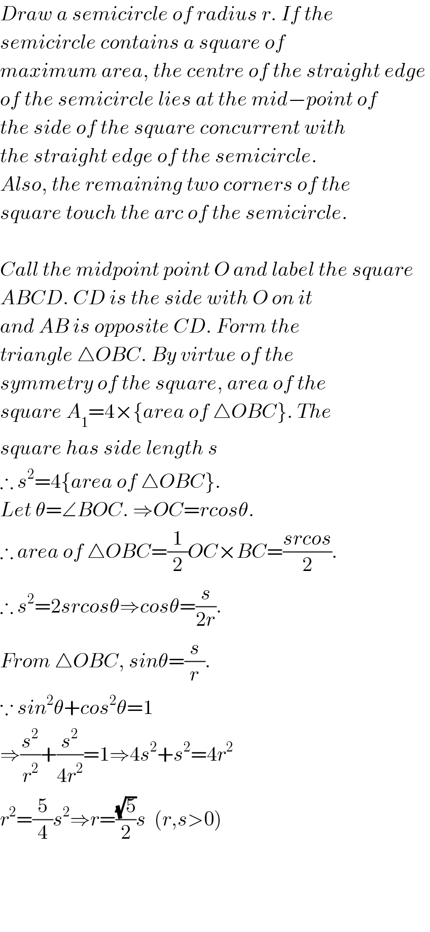 Draw a semicircle of radius r. If the  semicircle contains a square of   maximum area, the centre of the straight edge   of the semicircle lies at the mid−point of  the side of the square concurrent with  the straight edge of the semicircle.  Also, the remaining two corners of the  square touch the arc of the semicircle.    Call the midpoint point O and label the square   ABCD. CD is the side with O on it  and AB is opposite CD. Form the  triangle △OBC. By virtue of the   symmetry of the square, area of the  square A_1 =4×{area of △OBC}. The  square has side length s   ∴ s^2 =4{area of △OBC}.  Let θ=∠BOC. ⇒OC=rcosθ.   ∴ area of △OBC=(1/2)OC×BC=((srcos)/2).  ∴ s^2 =2srcosθ⇒cosθ=(s/(2r)).   From △OBC, sinθ=(s/r).  ∵ sin^2 θ+cos^2 θ=1  ⇒(s^2 /r^2 )+(s^2 /(4r^2 ))=1⇒4s^2 +s^2 =4r^2   r^2 =(5/4)s^2 ⇒r=((√5)/2)s  (r,s>0)        