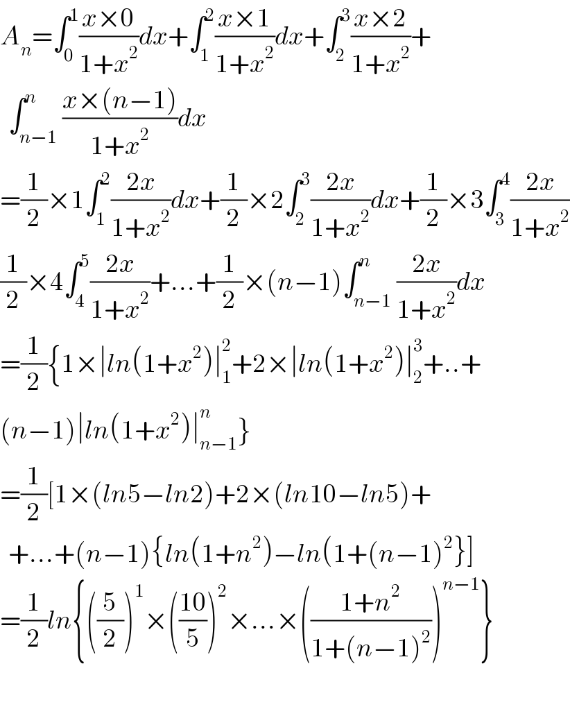 A_n =∫_0 ^1 ((x×0)/(1+x^2 ))dx+∫_1 ^2 ((x×1)/(1+x^2 ))dx+∫_2 ^3 ((x×2)/(1+x^2 ))+    ∫_(n−1) ^n ((x×(n−1))/(1+x^2 ))dx  =(1/2)×1∫_1 ^2 ((2x)/(1+x^2 ))dx+(1/2)×2∫_2 ^3 ((2x)/(1+x^2 ))dx+(1/2)×3∫_3 ^4 ((2x)/(1+x^2 ))  (1/2)×4∫_4 ^5 ((2x)/(1+x^2 ))+...+(1/2)×(n−1)∫_(n−1) ^n ((2x)/(1+x^2 ))dx  =(1/2){1×∣ln(1+x^2 )∣_1 ^2 +2×∣ln(1+x^2 )∣_2 ^3 +..+  (n−1)∣ln(1+x^2 )∣_(n−1) ^n }  =(1/2)[1×(ln5−ln2)+2×(ln10−ln5)+    +...+(n−1){ln(1+n^2 )−ln(1+(n−1)^2 }]  =(1/2)ln{((5/2))^1 ×(((10)/5))^2 ×...×(((1+n^2 )/(1+(n−1)^2 )))^(n−1) }    