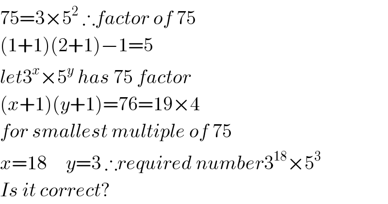 75=3×5^2  ∴factor of 75  (1+1)(2+1)−1=5  let3^x ×5^y  has 75 factor  (x+1)(y+1)=76=19×4  for smallest multiple of 75  x=18     y=3 ∴required number3^(18) ×5^3   Is it correct?  