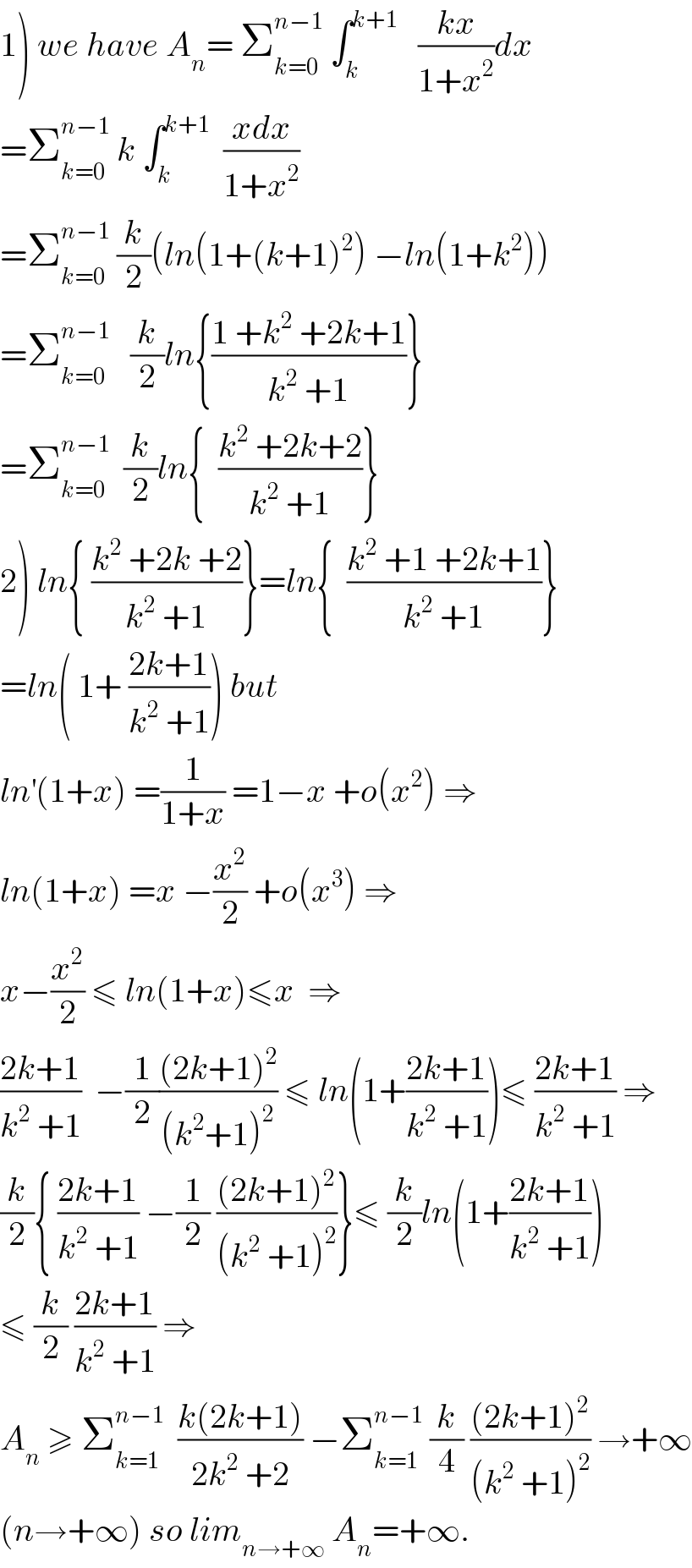 1) we have A_n = Σ_(k=0) ^(n−1)  ∫_k ^(k+1)    ((kx)/(1+x^2 ))dx  =Σ_(k=0) ^(n−1)  k ∫_k ^(k+1)   ((xdx)/(1+x^2 ))  =Σ_(k=0) ^(n−1)  (k/2)(ln(1+(k+1)^2 ) −ln(1+k^2 ))  =Σ_(k=0) ^(n−1)    (k/2)ln{((1 +k^2  +2k+1)/(k^2  +1))}  =Σ_(k=0) ^(n−1)   (k/2)ln{  ((k^2  +2k+2)/(k^2  +1))}    2) ln{ ((k^2  +2k +2)/(k^2  +1))}=ln{  ((k^2  +1 +2k+1)/(k^2  +1))}  =ln( 1+ ((2k+1)/(k^2  +1))) but  ln^′ (1+x) =(1/(1+x)) =1−x +o(x^2 ) ⇒  ln(1+x) =x −(x^2 /2) +o(x^3 ) ⇒  x−(x^2 /2) ≤ ln(1+x)≤x  ⇒  ((2k+1)/(k^2  +1))  −(1/2)(((2k+1)^2 )/((k^2 +1)^2 )) ≤ ln(1+((2k+1)/(k^2  +1)))≤ ((2k+1)/(k^2  +1)) ⇒  (k/2){ ((2k+1)/(k^2  +1)) −(1/2) (((2k+1)^2 )/((k^2  +1)^2 ))}≤ (k/2)ln(1+((2k+1)/(k^2  +1)))  ≤ (k/2) ((2k+1)/(k^2  +1)) ⇒  A_n  ≥ Σ_(k=1) ^(n−1)   ((k(2k+1))/(2k^2  +2)) −Σ_(k=1) ^(n−1)  (k/4) (((2k+1)^2 )/((k^2  +1)^2 )) →+∞  (n→+∞) so lim_(n→+∞)  A_n =+∞.  