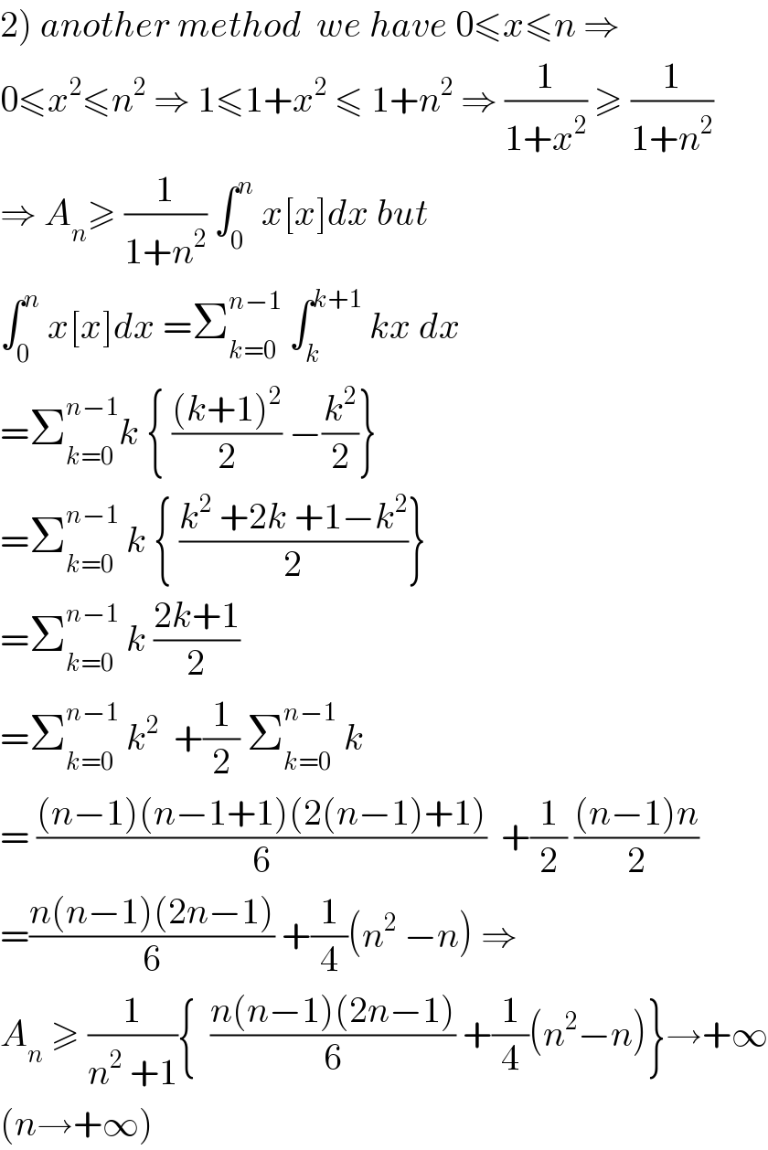 2) another method  we have 0≤x≤n ⇒  0≤x^2 ≤n^2  ⇒ 1≤1+x^2  ≤ 1+n^2  ⇒ (1/(1+x^2 )) ≥ (1/(1+n^2 ))  ⇒ A_n ≥ (1/(1+n^2 )) ∫_0 ^n  x[x]dx but  ∫_0 ^n  x[x]dx =Σ_(k=0) ^(n−1)  ∫_k ^(k+1)  kx dx  =Σ_(k=0) ^(n−1) k { (((k+1)^2 )/2) −(k^2 /2)}  =Σ_(k=0) ^(n−1)  k { ((k^2  +2k +1−k^2 )/2)}  =Σ_(k=0) ^(n−1)  k ((2k+1)/2)  =Σ_(k=0) ^(n−1)  k^2   +(1/2) Σ_(k=0) ^(n−1)  k  = (((n−1)(n−1+1)(2(n−1)+1))/6)  +(1/2) (((n−1)n)/2)  =((n(n−1)(2n−1))/6) +(1/4)(n^2  −n) ⇒  A_n  ≥ (1/(n^2  +1)){  ((n(n−1)(2n−1))/6) +(1/4)(n^2 −n)}→+∞  (n→+∞)  