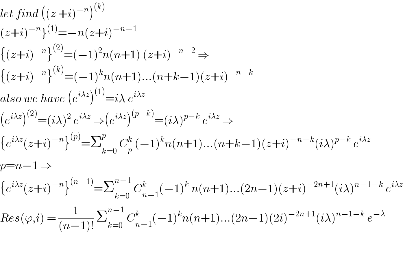 let find ((z +i)^(−n) )^((k))   (z+i)^(−n) }^((1)) =−n(z+i)^(−n−1)   {(z+i)^(−n) }^((2)) =(−1)^2 n(n+1) (z+i)^(−n−2)  ⇒  {(z+i)^(−n) }^((k)) =(−1)^k n(n+1)...(n+k−1)(z+i)^(−n−k)   also we have (e^(iλz) )^((1)) =iλ e^(iλz)   (e^(iλz) )^((2)) =(iλ)^2  e^(iλz)  ⇒(e^(iλz) )^((p−k)) =(iλ)^(p−k)  e^(iλz)  ⇒  {e^(iλz) (z+i)^(−n) }^((p)) =Σ_(k=0) ^p  C_p ^k  (−1)^k n(n+1)...(n+k−1)(z+i)^(−n−k) (iλ)^(p−k)  e^(iλz)   p=n−1 ⇒  {e^(iλz) (z+i)^(−n) }^((n−1)) =Σ_(k=0) ^(n−1)  C_(n−1) ^k (−1)^k  n(n+1)...(2n−1)(z+i)^(−2n+1) (iλ)^(n−1−k)  e^(iλz)   Res(ϕ,i) = (1/((n−1)!)) Σ_(k=0) ^(n−1)  C_(n−1) ^k (−1)^k n(n+1)...(2n−1)(2i)^(−2n+1) (iλ)^(n−1−k)  e^(−λ)       