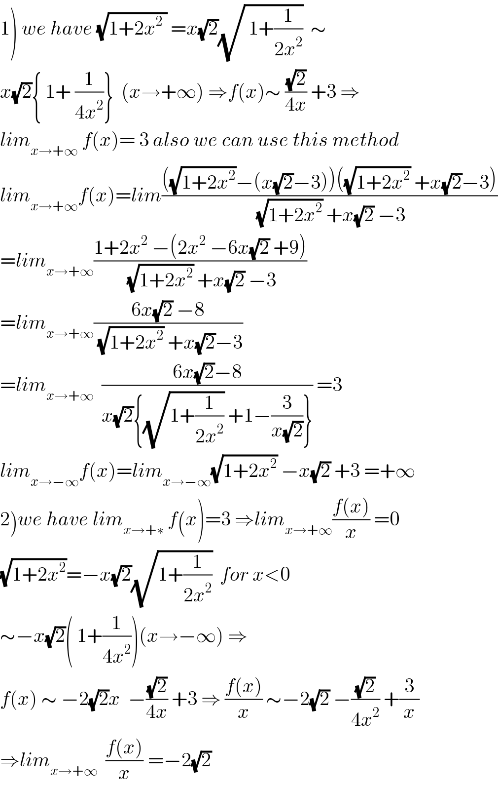 1) we have (√(1+2x^2  )) =x(√2)(√( 1+(1/(2x^2 ))))  ∼  x(√2){ 1+ (1/(4x^2 ))}  (x→+∞) ⇒f(x)∼ ((√2)/(4x)) +3 ⇒  lim_(x→+∞)  f(x)= 3 also we can use this method  lim_(x→+∞) f(x)=lim((((√(1+2x^2 ))−(x(√2)−3))((√(1+2x^2 )) +x(√2)−3))/((√(1+2x^2 )) +x(√2) −3))  =lim_(x→+∞) ((1+2x^2  −(2x^2  −6x(√2) +9))/((√(1+2x^2 )) +x(√2) −3))  =lim_(x→+∞) ((6x(√2) −8)/((√(1+2x^2 )) +x(√2)−3))  =lim_(x→+∞)   ((6x(√2)−8)/(x(√2){(√(1+(1/(2x^2 )))) +1−(3/(x(√2)))})) =3  lim_(x→−∞) f(x)=lim_(x→−∞) (√(1+2x^2 )) −x(√2) +3 =+∞  2)we have lim_(x→+∗)  f(x)=3 ⇒lim_(x→+∞) ((f(x))/x) =0  (√(1+2x^2 ))=−x(√2)(√(1+(1/(2x^2 ))))  for x<0  ∼−x(√2)( 1+(1/(4x^2 )))(x→−∞) ⇒  f(x) ∼ −2(√2)x  −((√2)/(4x)) +3 ⇒ ((f(x))/x) ∼−2(√2) −((√2)/(4x^2 )) +(3/x)  ⇒lim_(x→+∞)   ((f(x))/x) ^ =−2(√2)  