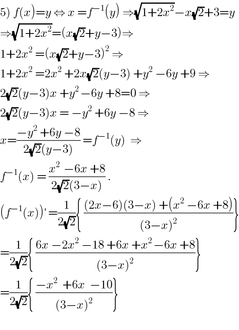 5) f(x)=y ⇔ x =f^(−1) (y) ⇒(√(1+2x^2 ))−x(√2)+3=y  ⇒(√(1+2x^2 ))=(x(√2)+y−3)⇒  1+2x^2  =(x(√2)+y−3)^2  ⇒  1+2x^2  =2x^2  +2x(√2)(y−3) +y^2  −6y +9 ⇒  2(√2)(y−3)x +y^(2 ) −6y +8=0 ⇒  2(√2)(y−3)x = −y^2  +6y −8 ⇒  x=((−y^2  +6y −8)/(2(√2)(y−3))) =f^(−1) (y)  ⇒  f^(−1) (x) = ((x^(2 )  −6x +8)/(2(√2)(3−x))) .  (f^(−1) (x))^′  =(1/(2(√2))){ (((2x−6)(3−x) +(x^2  −6x +8))/((3−x)^2 ))}  =(1/(2(√2))){ ((6x −2x^2  −18 +6x +x^(2 ) −6x +8)/((3−x)^2 ))}  =(1/(2(√2))){ ((−x^2   +6x  −10)/((3−x)^2 ))}    