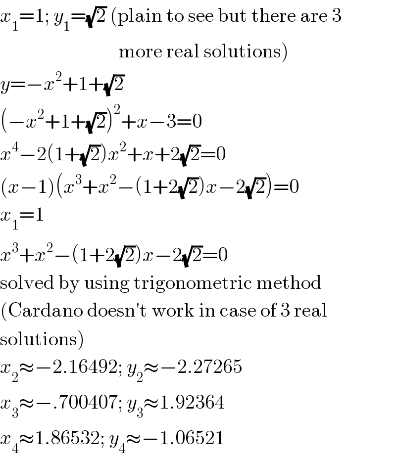 x_1 =1; y_1 =(√2) (plain to see but there are 3                                more real solutions)  y=−x^2 +1+(√2)  (−x^2 +1+(√2))^2 +x−3=0  x^4 −2(1+(√2))x^2 +x+2(√2)=0  (x−1)(x^3 +x^2 −(1+2(√2))x−2(√2))=0  x_1 =1  x^3 +x^2 −(1+2(√2))x−2(√2)=0  solved by using trigonometric method  (Cardano doesn′t work in case of 3 real  solutions)  x_2 ≈−2.16492; y_2 ≈−2.27265  x_3 ≈−.700407; y_3 ≈1.92364  x_4 ≈1.86532; y_4 ≈−1.06521  