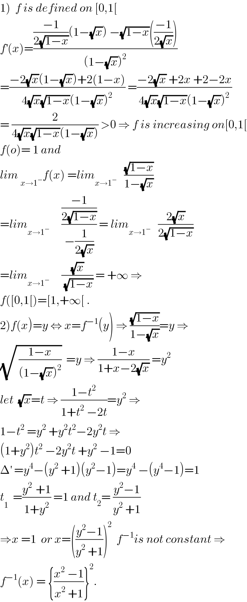 1)  f is defined on [0,1[  f^′ (x)=((((−1)/(2(√(1−x))))(1−(√x)) −(√(1−x))(((−1)/(2(√x)))))/((1−(√x))^2 ))  =((−2(√x)(1−(√x))+2(1−x))/(4(√x)(√(1−x))(1−(√x))^2 )) =((−2(√x) +2x +2−2x)/(4(√x)(√(1−x))(1−(√x))^2 ))  = (2/(4(√x)(√(1−x))(1−(√x)))) >0 ⇒ f is increasing on[0,1[  f(o)= 1 and   lim _(x→1^− ) f(x) =lim_(x→1^− )    ((√(1−x))/(1−(√x)))  =lim_(x→1^− )      (((−1)/(2(√(1−x))))/(−(1/(2(√x))))) = lim_(x→1^− )    ((2(√x))/(2(√(1−x))))  =lim_(x→1^− )      ((√x)/(√(1−x))) = +∞ ⇒  f([0,1[)=[1,+∞[ .  2)f(x)=y ⇔ x=f^(−1) (y) ⇒ ((√(1−x))/(1−(√x)))=y ⇒  (√( ((1−x)/((1−(√x))^2 ))))  =y ⇒ ((1−x)/(1+x−2(√x))) =y^2   let  (√x)=t ⇒ ((1−t^2 )/(1+t^2  −2t))=y^2  ⇒  1−t^2  =y^2  +y^2 t^2 −2y^2 t ⇒  (1+y^2 )t^2  −2y^2 t +y^2  −1=0  Δ^′  =y^4 −(y^2  +1)(y^2 −1)=y^4  −(y^4 −1)=1  t_1^   =((y^(2 )  +1)/(1+y^2 )) =1 and t_2 = ((y^2 −1)/(y^2  +1))  ⇒x =1  or x=(((y^2 −1)/(y^2  +1)))^2   f^(−1) is not constant ⇒  f^(−1) (x) = {((x^2  −1)/(x^2  +1))}^2 .  