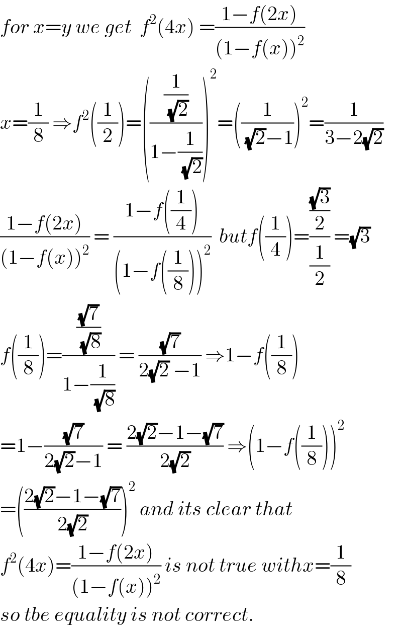 for x=y we get  f^2 (4x) =((1−f(2x))/((1−f(x))^2 ))  x=(1/8) ⇒f^2 ((1/2))=(((1/(√2))/(1−(1/(√2)))))^2 =((1/((√2)−1)))^2 =(1/(3−2(√2)))  ((1−f(2x))/((1−f(x))^2 )) = ((1−f((1/4)))/((1−f((1/8)))^2 ))  butf((1/4))=(((√3)/2)/(1/2)) =(√3)  f((1/8))=(((√7)/(√8))/(1−(1/(√8)))) = ((√7)/(2(√2) −1)) ⇒1−f((1/8))  =1−((√7)/(2(√2)−1)) = ((2(√2)−1−(√7))/(2(√2))) ⇒(1−f((1/8)))^2   =(((2(√2)−1−(√7))/(2(√2))))^2  and its clear that  f^2 (4x)=((1−f(2x))/((1−f(x))^2 )) is not true withx=(1/8)  so tbe equality is not correct.  