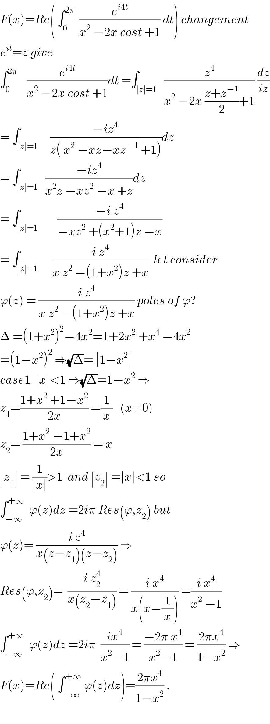 F(x)=Re( ∫_0 ^(2π)   (e^(i4t) /(x^2  −2x cost +1)) dt) changement  e^(it) =z give   ∫_0 ^(2π)     (e^(i4t) /(x^2  −2x cost +1))dt =∫_(∣z∣=1)   (z^4 /(x^2  −2x ((z+z^(−1) )/2)+1)) (dz/(iz))  = ∫_(∣z∣=1)     ((−iz^4 )/(z( x^2  −xz−xz^(−1)  +1)))dz  = ∫_(∣z∣=1)   ((−iz^4 )/(x^2 z −xz^2  −x +z))dz  = ∫_(∣z∣=1)        ((−i z^4 )/(−xz^2  +(x^2 +1)z −x))  = ∫_(∣z∣=1)      ((i z^4 )/(x z^2  −(1+x^2 )z +x))  let consider  ϕ(z) = ((i z^4 )/(x z^2  −(1+x^2 )z +x)) poles of ϕ?  Δ =(1+x^2 )^2 −4x^2 =1+2x^2  +x^4  −4x^2   =(1−x^2 )^2  ⇒(√Δ)= ∣1−x^2 ∣  case1  ∣x∣<1 ⇒(√Δ)=1−x^2  ⇒  z_1 =((1+x^2  +1−x^2 )/(2x)) =(1/x)   (x≠0)  z_2 = ((1+x^2  −1+x^2 )/(2x)) = x  ∣z_1 ∣ = (1/(∣x∣))>1  and ∣z_2 ∣ =∣x∣<1 so  ∫_(−∞) ^(+∞)   ϕ(z)dz =2iπ Res(ϕ,z_2 ) but   ϕ(z)= ((i z^4 )/(x(z−z_1 )(z−z_2 ))) ⇒  Res(ϕ,z_2 )=  ((i z_2 ^4 )/(x(z_2 −z_1 ))) = ((i x^4 )/(x(x−(1/x)))) =((i x^4 )/(x^2  −1))  ∫_(−∞) ^(+∞)   ϕ(z)dz =2iπ  ((ix^4 )/(x^2 −1)) = ((−2π x^4 )/(x^2 −1)) = ((2πx^4 )/(1−x^2 )) ⇒  F(x)=Re( ∫_(−∞) ^(+∞)  ϕ(z)dz)=((2πx^4 )/(1−x^2 )) .    