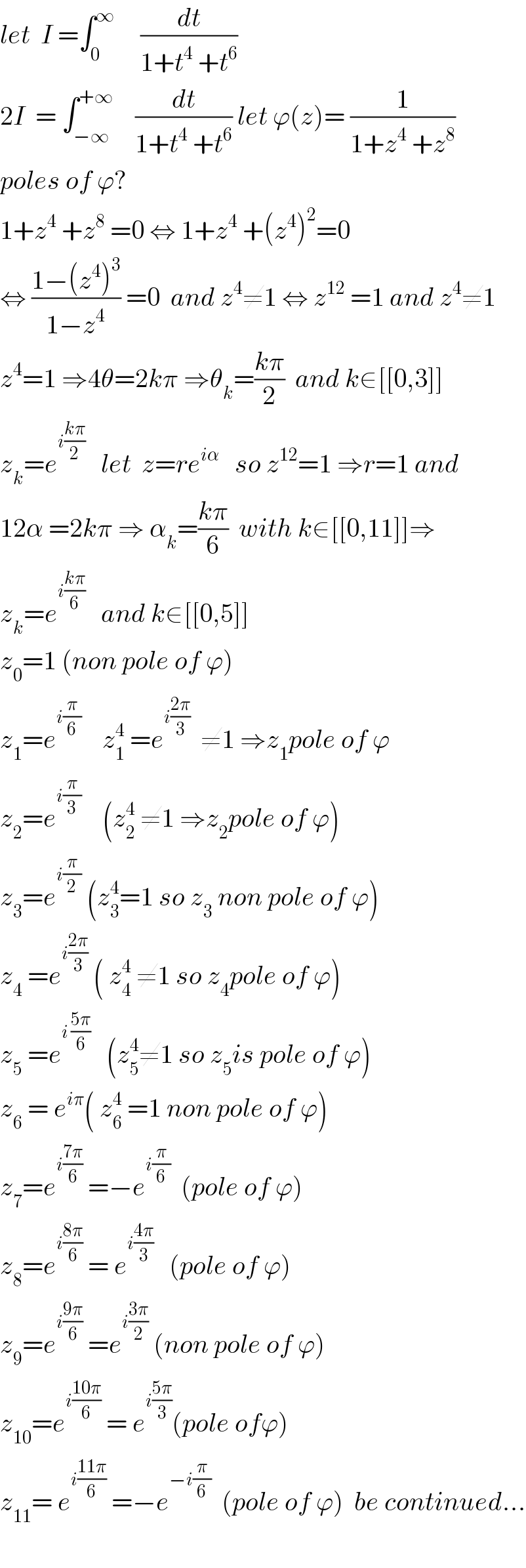 let  I =∫_0 ^∞      (dt/(1+t^4  +t^6 ))  2I  = ∫_(−∞) ^(+∞)     (dt/(1+t^4  +t^6 )) let ϕ(z)= (1/(1+z^4  +z^8 ))  poles of ϕ?  1+z^4  +z^8  =0 ⇔ 1+z^4  +(z^4 )^2 =0   ⇔ ((1−(z^4 )^3 )/(1−z^4 )) =0  and z^4 ≠1 ⇔ z^(12)  =1 and z^4 ≠1  z^4 =1 ⇒4θ=2kπ ⇒θ_k =((kπ)/2)  and k∈[[0,3]]  z_k =e^(i((kπ)/2))    let  z=re^(iα)    so z^(12) =1 ⇒r=1 and  12α =2kπ ⇒ α_k =((kπ)/6)  with k∈[[0,11]]⇒  z_k =e^(i((kπ)/6))    and k∈[[0,5]]  z_0 =1 (non pole of ϕ)  z_1 =e^(i(π/6))     z_1 ^4  =e^(i((2π)/3))   ≠1 ⇒z_1 pole of ϕ  z_2 =e^(i(π/3))     (z_2 ^4  ≠1 ⇒z_2 pole of ϕ)  z_3 =e^(i(π/2))  (z_3 ^4 =1 so z_3  non pole of ϕ)  z_4  =e^(i((2π)/3))  ( z_4 ^4  ≠1 so z_4 pole of ϕ)  z_5  =e^(i ((5π)/6))    (z_5 ^4 ≠1 so z_5 is pole of ϕ)  z_6  = e^(iπ) ( z_6 ^4  =1 non pole of ϕ)  z_7 =e^(i((7π)/6))  =−e^(i(π/6))   (pole of ϕ)  z_8 =e^(i((8π)/6))  = e^(i((4π)/3))    (pole of ϕ)  z_9 =e^(i((9π)/6))  =e^(i((3π)/2))  (non pole of ϕ)  z_(10) =e^(i((10π)/6))  = e^(i((5π)/3)) (pole ofϕ)  z_(11) = e^(i((11π)/6))  =−e^(−i(π/6))   (pole of ϕ)  be continued...    