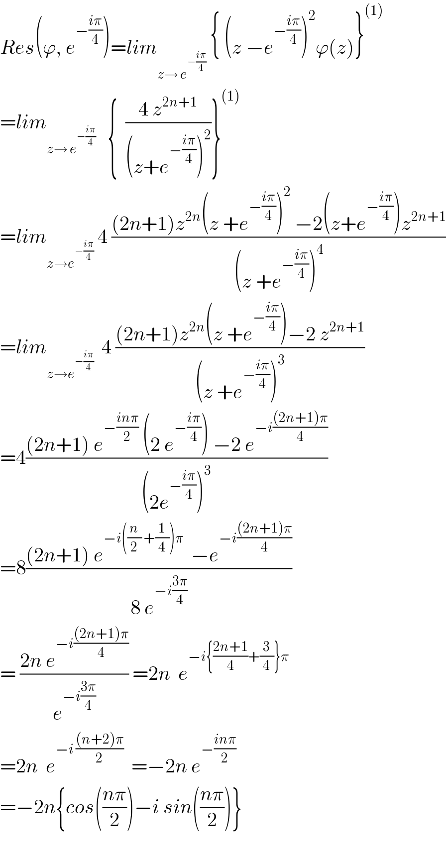 Res(ϕ, e^(−((iπ)/4)) )=lim_(z→ e^(−((iπ)/4)) )  { (z −e^(−((iπ)/4)) )^2 ϕ(z)}^((1))   =lim_(z→ e^(−((iπ)/4)) )    {  ((4 z^(2n+1) )/((z+e^(−((iπ)/4)) )^2 ))}^((1))   =lim_(z→e^(−((iπ)/4)) )  4 (((2n+1)z^(2n) (z +e^(−((iπ)/4)) )^2  −2(z+e^(−((iπ)/4)) )z^(2n+1) )/((z +e^(−((iπ)/4)) )^4 ))  =lim_(z→e^(−((iπ)/4)) )   4 (((2n+1)z^(2n) (z +e^(−((iπ)/4)) )−2 z^(2n+1) )/((z +e^(−((iπ)/4)) )^3 ))  =4(((2n+1) e^(−((inπ)/2))  (2 e^(−((iπ)/4)) ) −2 e^(−i(((2n+1)π)/4)) )/((2e^(−((iπ)/4)) )^3 ))  =8(((2n+1) e^(−i((n/2) +(1/4))π)   −e^(−i(((2n+1)π)/4)) )/(8 e^(−i((3π)/4)) ))  = ((2n e^(−i(((2n+1)π)/4)) )/e^(−i((3π)/4)) ) =2n  e^(−i{((2n+1)/4)+(3/4)}π)   =2n  e^(−i (((n+2)π)/2))   =−2n e^(−((inπ)/2))   =−2n{cos(((nπ)/2))−i sin(((nπ)/2))}    