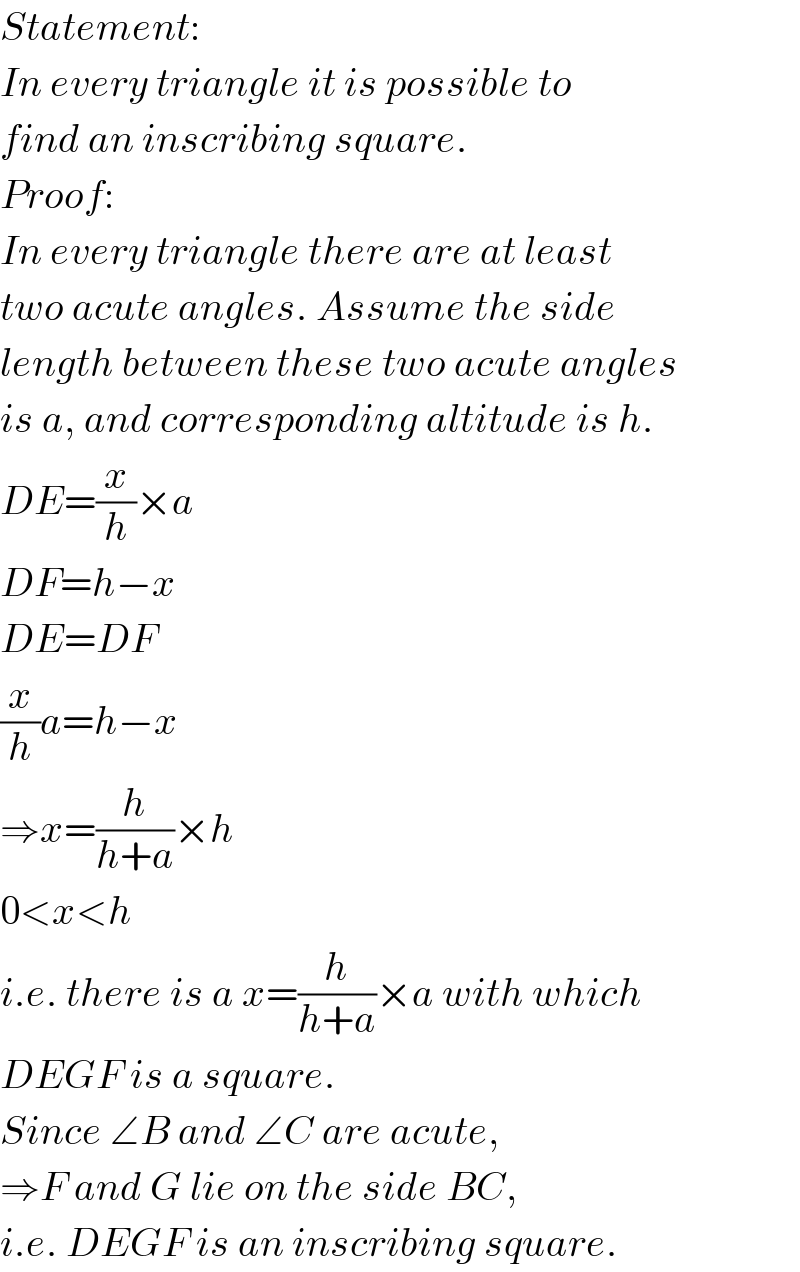 Statement:  In every triangle it is possible to  find an inscribing square.   Proof:  In every triangle there are at least  two acute angles. Assume the side  length between these two acute angles  is a, and corresponding altitude is h.  DE=(x/h)×a  DF=h−x  DE=DF  (x/h)a=h−x  ⇒x=(h/(h+a))×h  0<x<h  i.e. there is a x=(h/(h+a))×a with which  DEGF is a square.  Since ∠B and ∠C are acute,  ⇒F and G lie on the side BC,  i.e. DEGF is an inscribing square.  