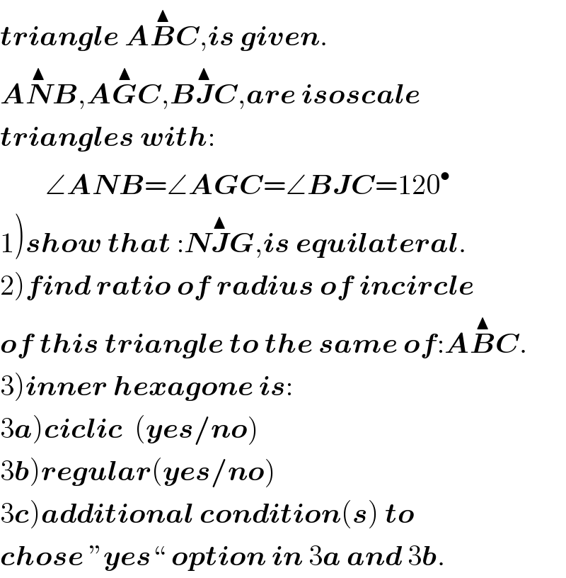 triangle AB^▲ C,is given.  AN^▲ B,AG^▲ C,BJ^▲ C,are isoscale  triangles with:          ∠ANB=∠AGC=∠BJC=120^•   1)show that :NJ^▲ G,is equilateral.  2)find ratio of radius of incircle  of this triangle to the same of:AB^▲ C.  3)inner hexagone is:  3a)ciclic  (yes/no)  3b)regular(yes/no)  3c)additional condition(s) to   chose ”yes“ option in 3a and 3b.  