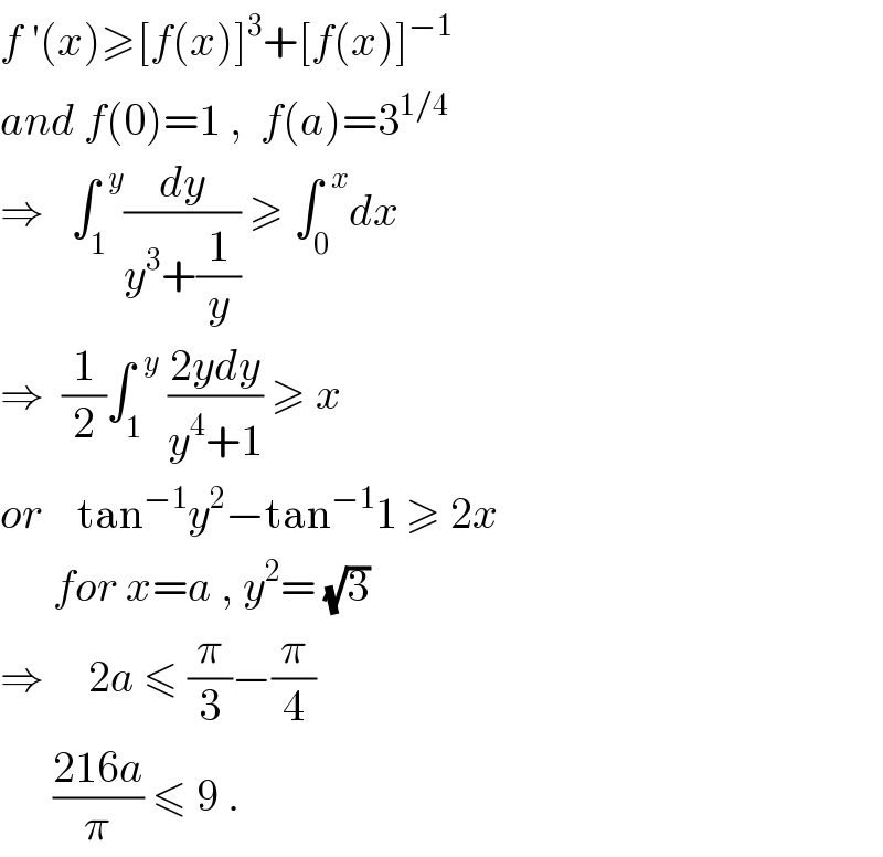 f ′(x)≥[f(x)]^3 +[f(x)]^(−1)   and f(0)=1 ,  f(a)=3^(1/4)   ⇒   ∫_1 ^(  y) (dy/(y^3 +(1/y))) ≥ ∫_0 ^(  x) dx  ⇒  (1/2)∫_1 ^(  y)  ((2ydy)/(y^4 +1)) ≥ x  or    tan^(−1) y^2 −tan^(−1) 1 ≥ 2x        for x=a , y^2 = (√3)  ⇒     2a ≤ (π/3)−(π/4)         ((216a)/π) ≤ 9 .  