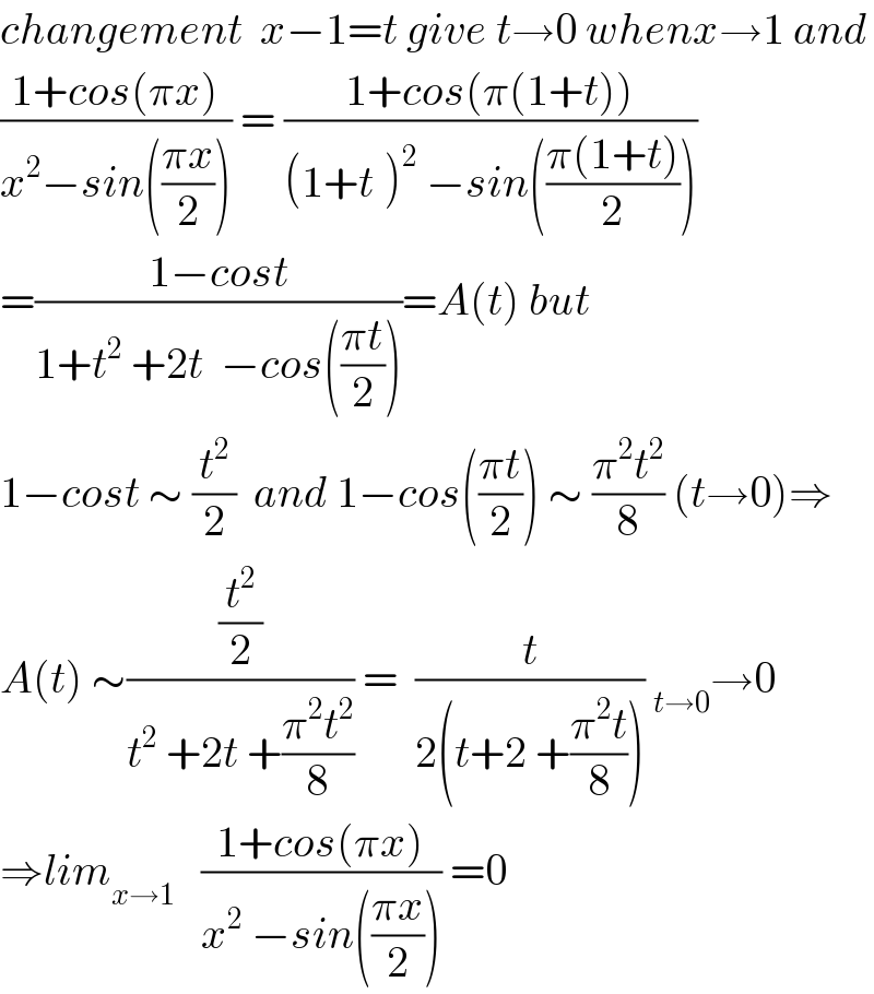 changement  x−1=t give t→0 whenx→1 and  ((1+cos(πx))/(x^2 −sin(((πx)/2)))) = ((1+cos(π(1+t)))/((1+t^ )^2  −sin(((π(1+t))/2))))  =((1−cost)/(1+t^2  +2t  −cos(((πt)/2))))=A(t) but  1−cost ∼ (t^2 /2)  and 1−cos(((πt)/2)) ∼ ((π^2 t^2 )/8) (t→0)⇒  A(t) ∼((t^2 /2)/(t^2  +2t +((π^2 t^2 )/8))) =  (t/(2(t+2 +((π^2 t)/8)))) _(t→0) →0  ⇒lim_(x→1)    ((1+cos(πx))/(x^2  −sin(((πx)/2)))) =0  