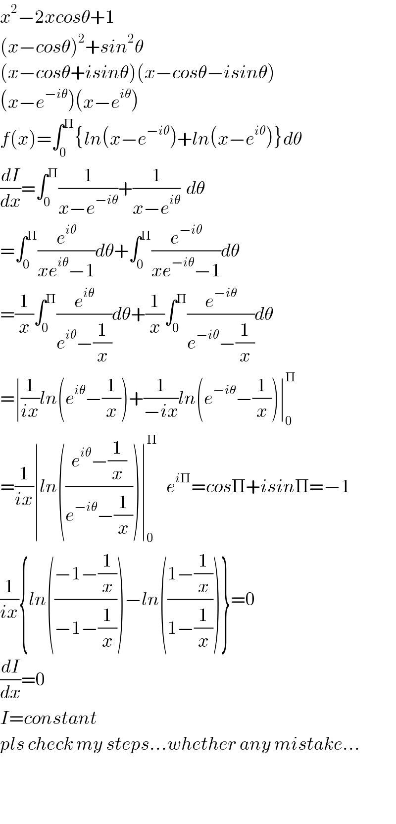 x^2 −2xcosθ+1  (x−cosθ)^2 +sin^2 θ  (x−cosθ+isinθ)(x−cosθ−isinθ)  (x−e^(−iθ) )(x−e^(iθ) )  f(x)=∫_0 ^Π {ln(x−e^(−iθ) )+ln(x−e^(iθ) )}dθ  (dI/dx)=∫_0 ^Π (1/(x−e^(−iθ) ))+(1/(x−e^(iθ) ))  dθ  =∫_0 ^Π (e^(iθ) /(xe^(iθ) −1))dθ+∫_0 ^Π (e^(−iθ) /(xe^(−iθ) −1))dθ  =(1/x)∫_0 ^Π (e^(iθ) /(e^(iθ) −(1/x)))dθ+(1/x)∫_0 ^Π (e^(−iθ) /(e^(−iθ) −(1/x)))dθ  =∣(1/(ix))ln(e^(iθ) −(1/x))+(1/(−ix))ln(e^(−iθ) −(1/x))∣_0 ^Π   =(1/(ix))∣ln(((e^(iθ) −(1/x))/(e^(−iθ) −(1/x))))∣_0 ^Π    e^(iΠ) =cosΠ+isinΠ=−1  (1/(ix)){ln(((−1−(1/x))/(−1−(1/x))))−ln(((1−(1/x))/(1−(1/x))))}=0  (dI/dx)=0  I=constant  pls check my steps...whether any mistake...      
