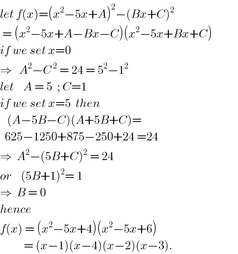 let f(x)=(x^2 −5x+A)^2 −(Bx+C)^2    = (x^2 −5x+A−Bx−C)(x^2 −5x+Bx+C)  if we set x=0  ⇒   A^2 −C^( 2)  = 24 = 5^2 −1^2   let    A = 5  ; C=1  if we set x=5  then     (A−5B−C)(A+5B+C)=    625−1250+875−250+24 =24  ⇒  A^2 −(5B+C)^2  = 24  or    (5B+1)^2 = 1  ⇒  B = 0  hence   f(x) = (x^2 −5x+4)(x^2 −5x+6)            = (x−1)(x−4)(x−2)(x−3).  