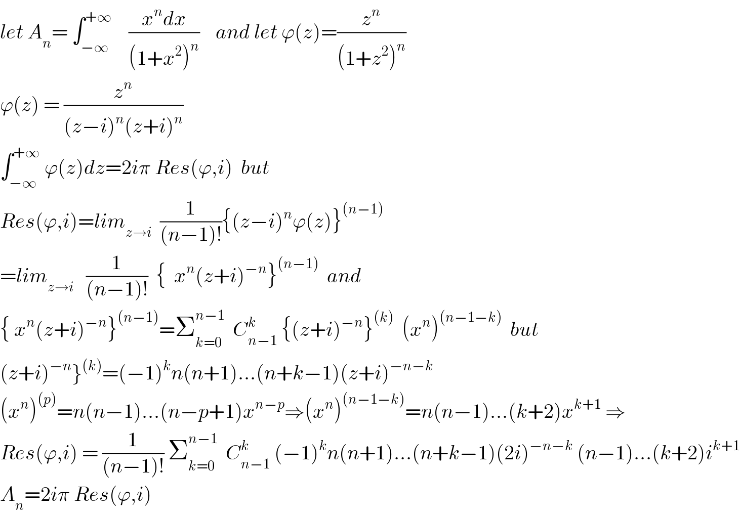 let A_n = ∫_(−∞) ^(+∞)     ((x^n dx)/((1+x^2 )^n ))    and let ϕ(z)=(z^n /((1+z^2 )^n ))  ϕ(z) = (z^n /((z−i)^n (z+i)^n ))  ∫_(−∞) ^(+∞)  ϕ(z)dz=2iπ Res(ϕ,i)  but  Res(ϕ,i)=lim_(z→i)   (1/((n−1)!)){(z−i)^n ϕ(z)}^((n−1))   =lim_(z→i)    (1/((n−1)!))  {  x^n (z+i)^(−n) }^((n−1))   and  { x^n (z+i)^(−n) }^((n−1)) =Σ_(k=0) ^(n−1)   C_(n−1) ^k  {(z+i)^(−n) }^((k))   (x^n )^((n−1−k))   but  (z+i)^(−n) }^((k)) =(−1)^k n(n+1)...(n+k−1)(z+i)^(−n−k)   (x^n )^((p)) =n(n−1)...(n−p+1)x^(n−p) ⇒(x^n )^((n−1−k)) =n(n−1)...(k+2)x^(k+1)  ⇒  Res(ϕ,i) = (1/((n−1)!)) Σ_(k=0) ^(n−1)   C_(n−1) ^k  (−1)^k n(n+1)...(n+k−1)(2i)^(−n−k)  (n−1)...(k+2)i^(k+1)   A_n =2iπ Res(ϕ,i)  