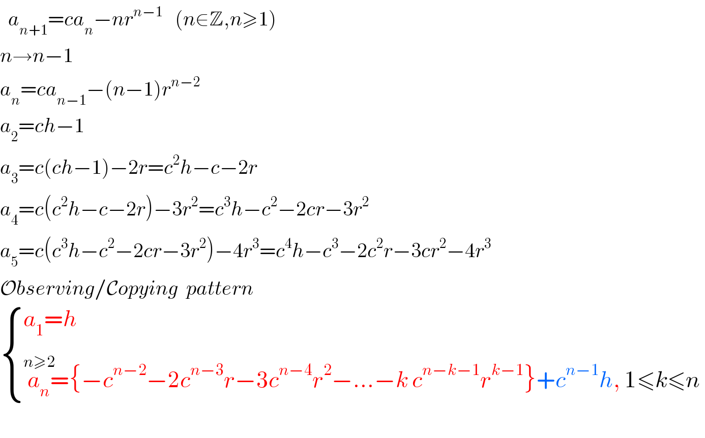   a_(n+1) =ca_n −nr^(n−1)    (n∈Z,n≥1)  n→n−1  a_n =ca_(n−1) −(n−1)r^(n−2)   a_2 =ch−1  a_3 =c(ch−1)−2r=c^2 h−c−2r  a_4 =c(c^2 h−c−2r)−3r^2 =c^3 h−c^2 −2cr−3r^2   a_5 =c(c^3 h−c^2 −2cr−3r^2 )−4r^3 =c^4 h−c^3 −2c^2 r−3cr^2 −4r^3   Observing/Copying  pattern   { ((a_1 =h)),((a_n ^(n≥2) ={−c^(n−2) −2c^(n−3) r−3c^(n−4) r^2 −...−k c^(n−k−1) r^(k−1) }+c^(n−1) h, 1≤k≤n)) :}                       