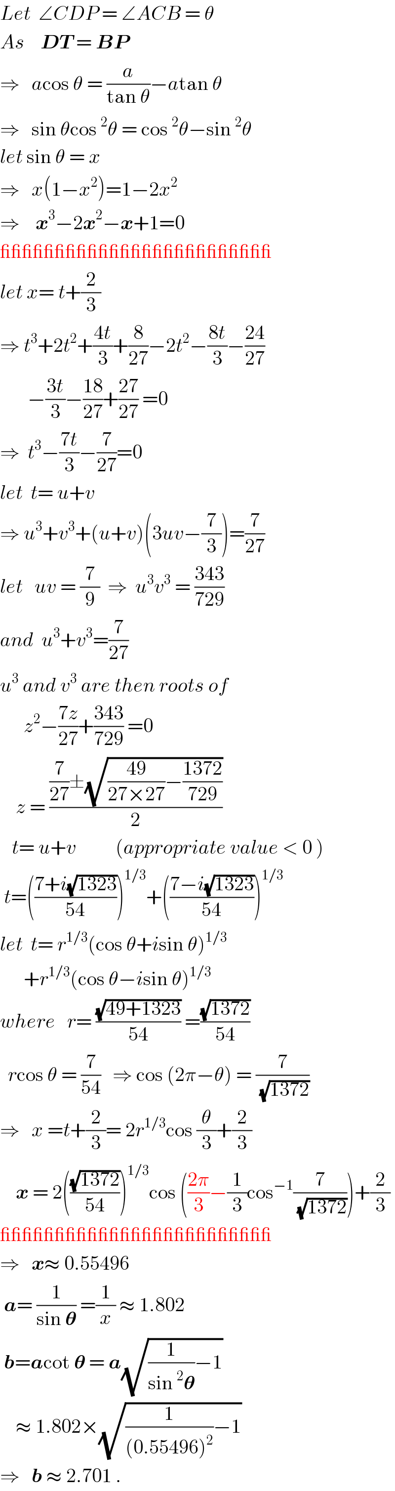 Let  ∠CDP = ∠ACB = θ  As    DT = BP  ⇒   acos θ = (a/(tan θ))−atan θ  ⇒   sin θcos^2 θ = cos^2 θ−sin^2 θ  let sin θ = x  ⇒   x(1−x^2 )=1−2x^2   ⇒    x^3 −2x^2 −x+1=0  _________________________  let x= t+(2/3)  ⇒ t^3 +2t^2 +((4t)/3)+(8/(27))−2t^2 −((8t)/3)−((24)/(27))         −((3t)/3)−((18)/(27))+((27)/(27)) =0  ⇒  t^3 −((7t)/3)−(7/(27))=0  let  t= u+v  ⇒ u^3 +v^3 +(u+v)(3uv−(7/3))=(7/(27))  let   uv = (7/9)  ⇒  u^3 v^3  = ((343)/(729))  and  u^3 +v^3 =(7/(27))  u^3  and v^3  are then roots of        z^2 −((7z)/(27))+((343)/(729)) =0      z = (((7/(27))±(√(((49)/(27×27))−((1372)/(729)))))/2)      t= u+v          (appropriate value < 0 )   t=(((7+i(√(1323)))/(54)))^(1/3) +(((7−i(√(1323)))/(54)))^(1/3)   let  t= r^(1/3) (cos θ+isin θ)^(1/3)         +r^(1/3) (cos θ−isin θ)^(1/3)   where   r= ((√(49+1323))/(54)) =((√(1372))/(54))    rcos θ = (7/(54))   ⇒ cos (2π−θ) = (7/(√(1372)))  ⇒   x =t+(2/3)= 2r^(1/3) cos (θ/3)+(2/3)      x = 2(((√(1372))/(54)))^(1/3) cos (((2π)/3)−(1/3)cos^(−1) (7/(√(1372))))+(2/3)  _________________________  ⇒   x≈ 0.55496   a= (1/(sin 𝛉)) =(1/x) ≈ 1.802   b=acot 𝛉 = a(√((1/(sin^2 𝛉))−1))      ≈ 1.802×(√((1/((0.55496)^2 ))−1))  ⇒   b ≈ 2.701 .  