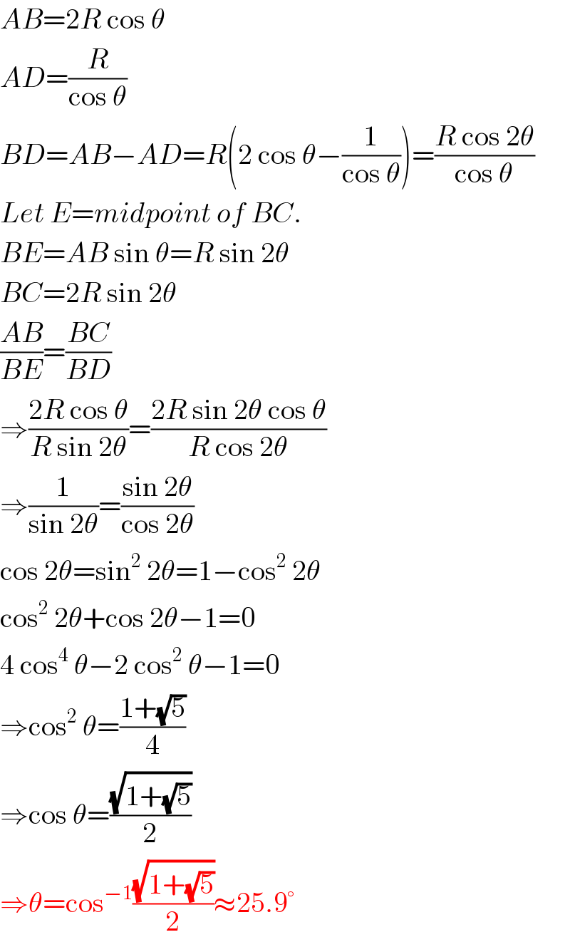 AB=2R cos θ  AD=(R/(cos θ))  BD=AB−AD=R(2 cos θ−(1/(cos θ)))=((R cos 2θ)/(cos θ))  Let E=midpoint of BC.  BE=AB sin θ=R sin 2θ  BC=2R sin 2θ  ((AB)/(BE))=((BC)/(BD))  ⇒((2R cos θ)/(R sin 2θ))=((2R sin 2θ cos θ)/(R cos 2θ))  ⇒(1/(sin 2θ))=((sin 2θ)/(cos 2θ))  cos 2θ=sin^2  2θ=1−cos^2  2θ  cos^2  2θ+cos 2θ−1=0  4 cos^4  θ−2 cos^2  θ−1=0  ⇒cos^2  θ=((1+(√5))/4)  ⇒cos θ=((√(1+(√5)))/2)  ⇒θ=cos^(−1) ((√(1+(√5)))/2)≈25.9°  