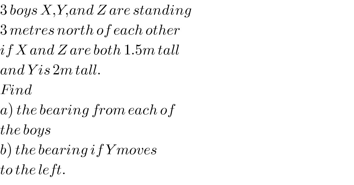 3 boys X,Y,and Z are standing  3 metres north of each other  if X and Z are both 1.5m tall  and Y is 2m tall.  Find  a) the bearing from each of  the boys  b) the bearing if Y moves  to the left.  